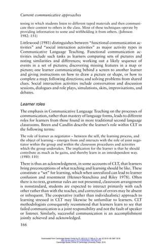 Current communicative approaches
166
tening in which students listen to different taped materials and then communi-
cate their content to others in the class. Most of these techniques operate by
providing information to some and withholding it from others. (Johnson
1982: 151)
Littlewood (1981) distinguishes between “functional communication ac-
tivities” and “social interaction activities” as major activity types in
Communicative Language Teaching. Functional communication ac-
tivities include such tasks as learners comparing sets of pictures and
noting similarities and differences; working out a likely sequence of
events in a set of pictures; discovering missing features in a map or
picture; one learner communicating behind a screen to another learner
and giving instructions on how to draw a picture or shape, or how to
complete a map; following directions; and solving problems from shared
clues. Social interaction activities include conversation and discussion
sessions, dialogues and role plays, simulations, skits, improvisations, and
debates.
Learner roles
The emphasis in Communicative Language Teaching on the processes of
communication, rather than mastery of language forms, leads to different
roles for learners from those found in more traditional second language
classrooms. Breen and Candlin describe the learner’s role within CLT in
the following terms:
The role of learner as negotiator – between the self, the learning process, and
the object of learning – emerges from and interacts with the role of joint nego-
tiator within the group and within the classroom procedures and activities
which the group undertakes. The implication for the learner is that he should
contribute as much as he gains, and thereby learn in an interdependent way.
(1980: 110)
There is thus an acknowledgment, in some accounts of CLT, that learners
bring preconceptions of what teaching and learning should be like. These
constitute a “set” for learning, which when unrealized can lead to learner
confusion and resentment (Henner-Stanchina and Riley 1978). Often
there is no text, grammar rules are not presented, classroom arrangement
is nonstandard, students are expected to interact primarily with each
other rather than with the teacher, and correction of errors may be absent
or infrequent. The cooperative (rather than individualistic) approach to
learning stressed in CLT may likewise be unfamiliar to learners. CLT
methodologists consequently recommend that learners learn to see that
failed communication is a joint responsibility and not the fault of speaker
or listener. Similarly, successful communication is an accomplishment
jointly achieved and acknowledged.
Downloaded from Cambridge Books Online by IP 129.215.17.188 on Fri Jan 22 20:51:06 GMT 2016.
http://dx.doi.org/10.1017/CBO9780511667305.018
Cambridge Books Online © Cambridge University Press, 2016
 