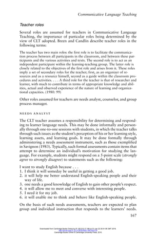 Communicative Language Teaching
167
Teacher roles
Several roles are assumed for teachers in Communicative Language
Teaching, the importance of particular roles being determined by the
view of CLT adopted. Breen and Candlin describe teacher roles in the
following terms:
The teacher has two main roles: the first role is to facilitate the communica-
tion process between all participants in the classroom, and between these par-
ticipants and the various activities and texts. The second role is to act as an
independent participant within the learning-teaching group. The latter role is
closely related to the objectives of the first role and arises from it. These roles
imply a set of secondary roles for the teacher; first, as an organizer of re-
sources and as a resource himself, second as a guide within the classroom pro-
cedures and activities. . . . A third role for the teacher is that of researcher and
learner, with much to contribute in terms of appropriate knowledge and abil-
ities, actual and observed experience of the nature of learning and organiza-
tional capacities. (1980: 99)
Other roles assumed for teachers are needs analyst, counselor, and group
process manager.
needs analyst
The CLT teacher assumes a responsibility for determining and respond-
ing to learner language needs. This may be done informally and person-
ally through one-to-one sessions with students, in which the teacher talks
through such issues as the student’s perception of his or her learning style,
learning assets, and learning goals. It may be done formally through
administering a needs assessment instrument, such as those exemplified
in Savignon (1983). Typically, such formal assessments contain items that
attempt to determine an individual’s motivation for studying the lan-
guage. For example, students might respond on a 5-point scale (strongly
agree to strongly disagree) to statements such as the following:
I want to study English because . . .
1. I think it will someday be useful in getting a good job.
2. it will help me better understand English-speaking people and their
way of life.
3. one needs a good knowledge of English to gain other people’s respect.
4. it will allow me to meet and converse with interesting people.
5. I need it for my job.
6. it will enable me to think and behave like English-speaking people.
On the basis of such needs assessments, teachers are expected to plan
group and individual instruction that responds to the learners’ needs.
Downloaded from Cambridge Books Online by IP 129.215.17.188 on Fri Jan 22 20:51:06 GMT 2016.
http://dx.doi.org/10.1017/CBO9780511667305.018
Cambridge Books Online © Cambridge University Press, 2016
 