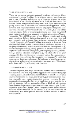 Communicative Language Teaching
169
text-based materials
There are numerous textbooks designed to direct and support Com-
municative Language Teaching. Their tables of contents sometimes sug-
gest a kind of grading and sequencing of language practice not unlike
those found in structurally organized texts. Some of these are in fact
written around a largely structural syllabus, with slight reformatting to
justify their claims to be based on a communicative approach. Others,
however, look very different from previous language teaching texts. Mor-
row and Johnson’s Communicate (1979), for example, has none of the
usual dialogues, drills, or sentence patterns and uses visual cues, taped
cues, pictures, and sentence fragments to initiate conversation. Watcyn-
Jones’s Pair Work (1981) consists of two different texts for pair work,
each containing different information needed to enact role plays and
carry out other pair activities. Texts written to support the Malaysian
English Language Syllabus (1975) likewise represent a departure from
traditional textbook modes. A typical lesson consists of a theme (e.g.,
relaying information), a task analysis for thematic development (e.g.,
understanding the message, asking questions to obtain clarification, ask-
ing for more information, taking notes, ordering and presenting informa-
tion), a practice situation description (e.g., “A caller asks to see your
manager. He does not have an appointment. Gather the necessary infor-
mation from him and relay the message to your manager.”), a stimulus
presentation (in the preceding case, the beginning of an office conversa-
tion scripted and on tape), comprehension questions (e.g., “Why is the
caller in the office?”), and paraphrase exercises.
task-based materials
A variety of games, role plays, simulations, and task-based communica-
tion activities have been prepared to support Communicative Language
Teaching classes. These typically are in the form of one-of-a-kind items:
exercise handbooks, cue cards, activity cards, pair-communication prac-
tice materials, and student-interaction practice booklets. In pair-
communication materials, there are typically two sets of material for a
pair of students, each set containing different kinds of information.
Sometimes the information is complementary, and partners must fit their
respective parts of the “jigsaw” into a composite whole. Others assume
different role relationships for the partners (e.g., an interviewer and an
interviewee). Still others provide drills and practice material in interac-
tional formats.
Downloaded from Cambridge Books Online by IP 129.215.17.188 on Fri Jan 22 20:51:06 GMT 2016.
http://dx.doi.org/10.1017/CBO9780511667305.018
Cambridge Books Online © Cambridge University Press, 2016
 