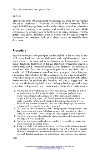 Current communicative approaches
170
realia
Many proponents of Communicative Language Teaching have advocated
the use of “authentic,” “from-life” materials in the classroom. These
might include language-based realia, such as signs, magazines, advertise-
ments, and newspapers, or graphic and visual sources around which
communicative activities can be built, such as maps, pictures, symbols,
graphs, and charts. Different kinds of objects can be used to support
communicative exercises, such as a plastic model to assemble from
directions.
Procedure
Because communicative principles can be applied to the teaching of any
skill, at any level, and because of the wide variety of classroom activities
and exercise types discussed in the literature on Communicative Lan-
guage Teaching, description of typical classroom procedures used in a
lesson based on CLT principles is not feasible. Savignon (1983) discusses
techniques and classroom management procedures associated with a
number of CLT classroom procedures (e.g., group activities, language
games, role plays), but neither these activities nor the ways in which they
are used are exclusive to CLT classrooms. Finocchiaro and Brumfit offer a
lesson outline for teaching the function “making a suggestion” for
learners in the beginning level of a secondary school program that sug-
gests that CLT procedures are evolutionary rather than revolutionary:
1. Presentation of a brief dialog or several mini-dialogs, preceded by a moti-
vation (relating the dialog situation[s] to the learners’ probable com-
munity experiences) and a discussion of the function and situation –
people, roles, setting, topic, and the informality or formality of the lan-
guage which the function and situation demand. (At beginning levels,
where all the learners understand the same native language, the motiva-
tion can well be given in their native tongue.)
2. Oral practice of each utterance of the dialog segment to be presented that
day (entire class repetition, half-class, groups, individuals) generally pre-
ceded by your model. If mini-dialogs are used, engage in similar practice.
3. Questions and answers based on the dialog topic(s) and situation itself.
(Inverted wh or or questions.)
4. Questions and answers related to the students’ personal experiences but
centered around the dialog theme.
5. Study one of the basic communicative expressions in the dialog or one of
the structures which exemplify the function. You will wish to give several
additional examples of the communicative use of the expression or struc-
ture with familiar vocabulary in unambiguous utterances or mini-dialogs
Downloaded from Cambridge Books Online by IP 129.215.17.188 on Fri Jan 22 20:51:06 GMT 2016.
http://dx.doi.org/10.1017/CBO9780511667305.018
Cambridge Books Online © Cambridge University Press, 2016
 