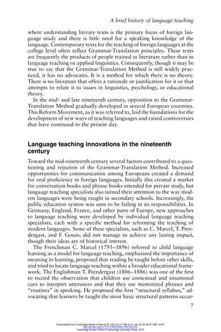 A brief history of language teaching
7
where understanding literary texts is the primary focus of foreign lan-
guage study and there is little need for a speaking knowledge of the
language. Contemporary texts for the teaching of foreign languages at the
college level often reflect Grammar-Translation principles. These texts
are frequently the products of people trained in literature rather than in
language teaching or applied linguistics. Consequently, though it may be
true to say that the Grammar-Translation Method is still widely prac-
ticed, it has no advocates. It is a method for which there is no theory.
There is no literature that offers a rationale or justification for it or that
attempts to relate it to issues in linguistics, psychology, or educational
theory.
In the mid- and late nineteenth century, opposition to the Grammar-
Translation Method gradually developed in several European countries.
This Reform Movement, as it was referred to, laid the foundations for the
development of new ways of teaching languages and raised controversies
that have continued to the present day.
Language teaching innovations in the nineteenth
century
Toward the mid-nineteenth century several factors contributed to a ques-
tioning and rejection of the Grammar-Translation Method. Increased
opportunities for communication among Europeans created a demand
for oral proficiency in foreign languages. Initially this created a market
for conversation books and phrase books intended for private study, but
language teaching specialists also turned their attention to the way mod-
ern languages were being taught in secondary schools. Increasingly, the
public education system was seen to be failing in its responsibilities. In
Germany, England, France, and other parts of Europe, new approaches
to language teaching were developed by individual language teaching
specialists, each with a specific method for reforming the teaching of
modern languages. Some of these specialists, such as C. Marcel, T. Pren-
dergast, and F. Gouin, did not manage to achieve any lasting impact,
though their ideas are of historical interest.
The Frenchman C. Marcel (1793–1896) referred to child language
learning as a model for language teaching, emphasized the importance of
meaning in learning, proposed that reading be taught before other skills,
and tried to locate language teaching within a broader educational frame-
work. The Englishman T. Prendergast (1806–1886) was one of the first
to record the observation that children use contextual and situational
cues to interpret utterances and that they use memorized phrases and
“routines” in speaking. He proposed the first “structural syllabus,” ad-
vocating that learners be taught the most basic structural patterns occur-
Downloaded from Cambridge Books Online by IP 129.215.17.188 on Fri Jan 22 20:46:57 GMT 2016.
http://dx.doi.org/10.1017/CBO9780511667305.003
Cambridge Books Online © Cambridge University Press, 2016
 