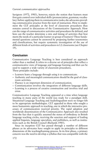 Current communicative approaches
172
Savignon (1972, 1983), however, rejects the notion that learners must
first gain control over individual skills (pronunciation, grammar, vocabu-
lary) before applying them in communicative tasks; she advocates provid-
ing communicative practice from the start of instruction. How to imple-
ment the CLT principles at the level of classroom procedures thus
remains central to discussions of the Communicative Approach. How
can the range of communicative activities and procedures be defined, and
how can the teacher determine a mix and timing of activities that best
meets the needs of a particular learner or group of learners? These funda-
mental questions cannot be answered by proposing further taxonomies
and classifications, but require systematic investigation of the use of
different kinds of activities and procedures in L2 classrooms (see Chapter
19).
Conclusion
Communicative Language Teaching is best considered an approach
rather than a method. It refers to a diverse set of principles that reflect a
communicative view of language and language learning and that can be
used to support a wide variety of classroom procedures.
These principles include:
– Learners learn a language through using it to communicate.
– Authentic and meaningful communication should be the goal of class-
room activities.
– Fluency is an important dimension of communication.
– Communication involves the integration of different language skills.
– Learning is a process of creative construction and involves trial and
error.
Communicative Language Teaching appeared at a time when language
teaching in many parts of the world was ready for a paradigm shift.
Situational Language Teaching and Audiolingualism were no longer felt
to be appropriate methodologies. CLT appealed to those who sought a
more humanistic approach to teaching, one in which the interactive pro-
cesses of communication received priority. The rapid adoption and
worldwide dissemination of the Communicative Approach also resulted
from the fact that it quickly assumed the status of orthodoxy in British
language teaching circles, receiving the sanction and support of leading
applied linguists, language specialists, and publishers, as well as institu-
tions such as the British Council (Richards 1985).
Since its inception CLT has passed through a number of different
phases as its advocates have sought to apply its principles to different
dimensions of the teaching/learning process. In its first phase, a primary
concern was the need to develop a syllabus that was compatible with the
Downloaded from Cambridge Books Online by IP 129.215.17.188 on Fri Jan 22 20:51:06 GMT 2016.
http://dx.doi.org/10.1017/CBO9780511667305.018
Cambridge Books Online © Cambridge University Press, 2016
 