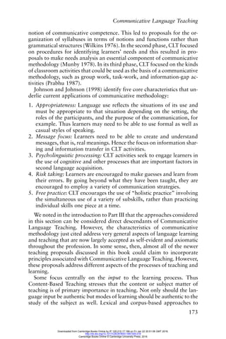 Communicative Language Teaching
173
notion of communicative competence. This led to proposals for the or-
ganization of syllabuses in terms of notions and functions rather than
grammatical structures (Wilkins 1976). In the second phase, CLT focused
on procedures for identifying learners’ needs and this resulted in pro-
posals to make needs analysis an essential component of communicative
methodology (Munby 1978). In its third phase, CLT focused on the kinds
of classroom activities that could be used as the basis of a communicative
methodology, such as group work, task-work, and information-gap ac-
tivities (Prabhu 1987).
Johnson and Johnson (1998) identify five core characteristics that un-
derlie current applications of communicative methodology:
1. Appropriateness: Language use reflects the situations of its use and
must be appropriate to that situation depending on the setting, the
roles of the participants, and the purpose of the communication, for
example. Thus learners may need to be able to use formal as well as
casual styles of speaking.
2. Message focus: Learners need to be able to create and understand
messages, that is, real meanings. Hence the focus on information shar-
ing and information transfer in CLT activities.
3. Psycholinguistic processing: CLT activities seek to engage learners in
the use of cognitive and other processes that are important factors in
second language acquisition.
4. Risk taking: Learners are encouraged to make guesses and learn from
their errors. By going beyond what they have been taught, they are
encouraged to employ a variety of communication strategies.
5. Free practice: CLT encourages the use of “holistic practice” involving
the simultaneous use of a variety of subskills, rather than practicing
individual skills one piece at a time.
We noted in the introduction to Part III that the approaches considered
in this section can be considered direct descendants of Communicative
Language Teaching. However, the characteristics of communicative
methodology just cited address very general aspects of language learning
and teaching that are now largely accepted as self-evident and axiomatic
throughout the profession. In some sense, then, almost all of the newer
teaching proposals discussed in this book could claim to incorporate
principles associated with Communicative Language Teaching. However,
these proposals address different aspects of the processes of teaching and
learning.
Some focus centrally on the input to the learning process. Thus
Content-Based Teaching stresses that the content or subject matter of
teaching is of primary importance in teaching. Not only should the lan-
guage input be authentic but modes of learning should be authentic to the
study of the subject as well. Lexical and corpus-based approaches to
Downloaded from Cambridge Books Online by IP 129.215.17.188 on Fri Jan 22 20:51:06 GMT 2016.
http://dx.doi.org/10.1017/CBO9780511667305.018
Cambridge Books Online © Cambridge University Press, 2016
 