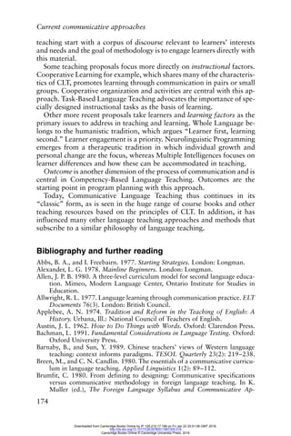 Current communicative approaches
174
teaching start with a corpus of discourse relevant to learners’ interests
and needs and the goal of methodology is to engage learners directly with
this material.
Some teaching proposals focus more directly on instructional factors.
Cooperative Learning for example, which shares many of the characteris-
tics of CLT, promotes learning through communication in pairs or small
groups. Cooperative organization and activities are central with this ap-
proach. Task-Based Language Teaching advocates the importance of spe-
cially designed instructional tasks as the basis of learning.
Other more recent proposals take learners and learning factors as the
primary issues to address in teaching and learning. Whole Language be-
longs to the humanistic tradition, which argues “Learner first, learning
second.” Learner engagement is a priority. Neurolinguistic Programming
emerges from a therapeutic tradition in which individual growth and
personal change are the focus, whereas Multiple Intelligences focuses on
learner differences and how these can be accommodated in teaching.
Outcome is another dimension of the process of communication and is
central in Competency-Based Language Teaching. Outcomes are the
starting point in program planning with this approach.
Today, Communicative Language Teaching thus continues in its
“classic” form, as is seen in the huge range of course books and other
teaching resources based on the principles of CLT. In addition, it has
influenced many other language teaching approaches and methods that
subscribe to a similar philosophy of language teaching.
Bibliography and further reading
Abbs, B. A., and I. Freebairn. 1977. Starting Strategies. London: Longman.
Alexander, L. G. 1978. Mainline Beginners. London: Longman.
Allen, J. P. B. 1980. A three-level curriculum model for second language educa-
tion. Mimeo, Modern Language Center, Ontario Institute for Studies in
Education.
Allwright, R. L. 1977. Language learning through communication practice. ELT
Documents 76(3). London: British Council.
Applebee, A. N. 1974. Tradition and Reform in the Teaching of English: A
History. Urbana, Ill.: National Council of Teachers of English.
Austin, J. L. 1962. How to Do Things with Words. Oxford: Clarendon Press.
Bachman, L. 1991. Fundamental Considerations in Language Testing. Oxford:
Oxford University Press.
Barnaby, B., and Sun, Y. 1989. Chinese teachers’ views of Western language
teaching: context informs paradigms. TESOL Quarterly 23(2): 219–238.
Breen, M., and C. N. Candlin. 1980. The essentials of a communicative curricu-
lum in language teaching. Applied Linguistics 1(2): 89–112.
Brumfit, C. 1980. From defining to designing: Communicative specifications
versus communicative methodology in foreign language teaching. In K.
Muller (ed.), The Foreign Language Syllabus and Communicative Ap-
Downloaded from Cambridge Books Online by IP 129.215.17.188 on Fri Jan 22 20:51:06 GMT 2016.
http://dx.doi.org/10.1017/CBO9780511667305.018
Cambridge Books Online © Cambridge University Press, 2016
 