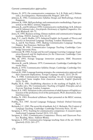 Current communicative approaches
176
Hymes, D. 1972. On communicative competence. In J. B. Pride and J. Holmes
(eds.), Sociolinguistics. Harmondsworth: Penguin. 269–293.
Johnson, K. 1982. Communicative Syllabus Design and Methodology. Oxford:
Pergamon.
Johnson, K. 1984. Skill psychology and communicative methodology. Paper pre-
sented at the RELC seminar, Singapore.
Johnson, K., and H. Johnson 1998. Communicative methodology. In K. Johnson
and H. Johnson (eds.), Encylopedic Dictionary of Applied Linguistics. Ox-
ford: Blackwell. 68–73.
Jones, N. 1995. Business writing, Chinese students and communicative language
teaching. TESOL Journal, 4(3): 12–15.
Jupp, T. C., and S. Hodlin. 1975. Industrial English: An Example of Theory and
Practice in Functional Language Teaching. London: Heinemann.
Lee, J., and B. Van Patten. 1995. Making Communicative Language Teaching
Happen. San Francisco: McGraw Hill.
Littlewood, W. 1981. Communicative Language Teaching. Cambridge: Cam-
bridge University Press.
Littlewood, W. 1984. Foreign and Second Language Learning: Language Acqui-
sition Research and Its Implications for the Classroom. Cambridge: Cam-
bridge University Press.
Met, M. 1993. Foreign language immersion programs. ERIC Document
ED363141.
Morrow, K., and K. Johnson. 1979. Communicate. Cambridge: Cambridge Uni-
versity Press.
Munby, J. 1978. Communicative Syllabus Design. Cambridge: Cambridge Uni-
versity Press.
Oxford, R. 1989. Language learning strategies, the communicative approach and
their classroom implications. Foreign Language Annals, 22(1): 29–39.
Pica, T. 1988. Communicative language teaching: An aid to second language
acquisition? Some insights from classroom research. English Quarterly
21(2): 70–80.
Piepho, H.-E. 1981. Establishing objectives in the teaching of English. In C.
Candlin (ed.), The Communicative Teaching of English: Principles and an
Exercise Typology. London: Longman.
Porter, P. A. 1983. Variations in the conversations of adult learners of English as a
function of the proficiency level of the participants. Ph.D. dissertation, Stan-
ford University.
Prabhu, N. 1983. Procedural syllabuses. Paper presented at the RELC seminar,
Singapore.
Prabhu, N.S. 1987. Second Language Pedagogy. Oxford: Oxford University
Press.
Richards, J. C. 1985. The secret life of methods. In J. C. Richards, The Context of
Language Teaching. Cambridge: Cambridge University Press. 32–45.
Savignon, S. 1972. Teaching for communicative competence: A research report.
Audiovisual Language Journal 10(3): 153–162.
Savignon, S. 1983. Communicative Competence: Theory and Classroom Prac-
tice. Reading, Mass.: Addison-Wesley.
Savignon, S. 1991. Communicative language teaching: State of the art. TESOL
Quarterly 25(2): 261–277.
Downloaded from Cambridge Books Online by IP 129.215.17.188 on Fri Jan 22 20:51:06 GMT 2016.
http://dx.doi.org/10.1017/CBO9780511667305.018
Cambridge Books Online © Cambridge University Press, 2016
 