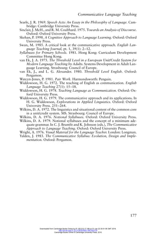 Communicative Language Teaching
177
Searle, J. R. 1969. Speech Acts: An Essay in the Philosophy of Language. Cam-
bridge: Cambridge University Press.
Sinclair, J. McH., and R. M. Coulthard. 1975. Towards an Analysis of Discourse.
Oxford: Oxford University Press.
Skehan, P. 1998. A Cognitive Approach to Language Learning. Oxford: Oxford
University Press.
Swan, M. 1985. A critical look at the communicative approach. English Lan-
guage Teaching Journal, pt. 1, 39(1): 2–12.
Syllabuses for Primary Schools. 1981. Hong Kong: Curriculum Development
Committee Hong Kong.
van Ek, J. A. 1975. The Threshold Level in a European Unit/Credit System for
Modern Language Teaching by Adults. Systems Development in Adult Lan-
guage Learning. Strasbourg: Council of Europe.
van Ek, J., and L. G. Alexander. 1980. Threshold Level English. Oxford:
Pergamon.
Watcyn-Jones, P. 1981. Pair Work. Harmondsworth: Penguin.
Widdowson, H. G. 1972. The teaching of English as communication. English
Language Teaching 27(1): 15–18.
Widdowson, H. G. 1978. Teaching Language as Communication. Oxford: Ox-
ford University Press.
Widdowson, H. G. 1979. The communicative approach and its applications. In
H. G. Widdowson, Explorations in Applied Linguistics. Oxford: Oxford
University Press. 251–264.
Wilkins, D. A. 1972. The linguistics and situational content of the common core
in a unit/credit system. MS. Strasbourg: Council of Europe.
Wilkins, D. A. 1976. Notional Syllabuses. Oxford: Oxford University Press.
Wilkins, D. A. 1979. Notional syllabuses and the concept of a minimum ade-
quate grammar. In C. J. Brumfit and K. Johnson (eds.), The Communicative
Approach to Language Teaching. Oxford: Oxford University Press.
Wright, A. 1976. Visual Material for the Language Teacher. London: Longman.
Yalden, J. 1983. The Communicative Syllabus: Evolution, Design and Imple-
mentation. Oxford: Pergamon.
Downloaded from Cambridge Books Online by IP 129.215.17.188 on Fri Jan 22 20:51:06 GMT 2016.
http://dx.doi.org/10.1017/CBO9780511667305.018
Cambridge Books Online © Cambridge University Press, 2016
 