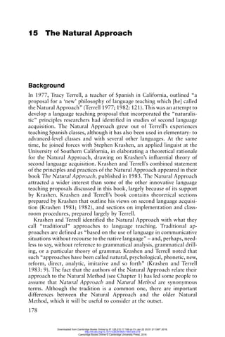 178
15 The Natural Approach
Background
In 1977, Tracy Terrell, a teacher of Spanish in California, outlined “a
proposal for a ‘new’ philosophy of language teaching which [he] called
the Natural Approach” (Terrell 1977; 1982: 121). This was an attempt to
develop a language teaching proposal that incorporated the “naturalis-
tic” principles researchers had identified in studies of second language
acquisition. The Natural Approach grew out of Terrell’s experiences
teaching Spanish classes, although it has also been used in elementary- to
advanced-level classes and with several other languages. At the same
time, he joined forces with Stephen Krashen, an applied linguist at the
University of Southern California, in elaborating a theoretical rationale
for the Natural Approach, drawing on Krashen’s influential theory of
second language acquisition. Krashen and Terrell’s combined statement
of the principles and practices of the Natural Approach appeared in their
book The Natural Approach, published in 1983. The Natural Approach
attracted a wider interest than some of the other innovative language
teaching proposals discussed in this book, largely because of its support
by Krashen. Krashen and Terrell’s book contains theoretical sections
prepared by Krashen that outline his views on second language acquisi-
tion (Krashen 1981; 1982), and sections on implementation and class-
room procedures, prepared largely by Terrell.
Krashen and Terrell identified the Natural Approach with what they
call “traditional” approaches to language teaching. Traditional ap-
proaches are defined as “based on the use of language in communicative
situations without recourse to the native language” – and, perhaps, need-
less to say, without reference to grammatical analysis, grammatical drill-
ing, or a particular theory of grammar. Krashen and Terrell noted that
such “approaches have been called natural, psychological, phonetic, new,
reform, direct, analytic, imitative and so forth” (Krashen and Terrell
1983: 9). The fact that the authors of the Natural Approach relate their
approach to the Natural Method (see Chapter 1) has led some people to
assume that Natural Approach and Natural Method are synonymous
terms. Although the tradition is a common one, there are important
differences between the Natural Approach and the older Natural
Method, which it will be useful to consider at the outset.
Downloaded from Cambridge Books Online by IP 129.215.17.188 on Fri Jan 22 20:51:21 GMT 2016.
http://dx.doi.org/10.1017/CBO9780511667305.019
Cambridge Books Online © Cambridge University Press, 2016
 