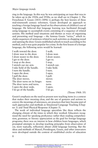 Major language trends
8
ring in the language. In this way he was anticipating an issue that was to
be taken up in the 1920s and 1930s, as we shall see in Chapter 3. The
Frenchman F. Gouin (1831–1896) is perhaps the best known of these
mid-nineteenth century reformers. Gouin developed an approach to
teaching a foreign language based on his observations of children’s use of
language. He believed that language learning was facilitated through
using language to accomplish events consisting of a sequence of related
actions. His method used situations and themes as ways of organizing
and presenting oral language – the famous Gouin “series,” which in-
cludes sequences of sentences related to such activities as chopping wood
and opening the door. Gouin established schools to teach according to his
method, and it was quite popular for a time. In the first lesson of a foreign
language, the following series would be learned:
I walk toward the door. I walk.
I draw near to the door. I draw near.
I draw nearer to the door. I draw nearer.
I get to the door. I get to.
I stop at the door. I stop.
I stretch out my arm. I stretch out.
I take hold of the handle. I take hold.
I turn the handle. I turn.
I open the door. I open.
I pull the door. I pull.
The door moves. moves
The door turns on its hinges turns
The door turns and turns. turns
I open the door wide. I open.
I let go of the handle. I let go.
(Titone 1968: 35)
Gouin’s emphasis on the need to present new teaching items in a context
that makes their meaning clear, and the use of gestures and actions to
convey the meanings of utterances, are practices that later became part of
such approaches and methods as Situational Language Teaching (Chap-
ter 3) and Total Physical Response (Chapter 5).
The work of individual language specialists like these reflects the
changing climate of the times in which they worked. Educators recog-
nized the need for speaking proficiency rather than reading comprehen-
sion, grammar, or literary appreciation as the goal for foreign language
programs; there was an interest in how children learn languages, which
prompted attempts to develop teaching principles from observation of
(or, more typically, reflections about) child language learning. But the
ideas and methods of Marcel, Prendergast, Gouin, and other innovators
were developed outside the context of established circles of education
Downloaded from Cambridge Books Online by IP 129.215.17.188 on Fri Jan 22 20:46:57 GMT 2016.
http://dx.doi.org/10.1017/CBO9780511667305.003
Cambridge Books Online © Cambridge University Press, 2016
 