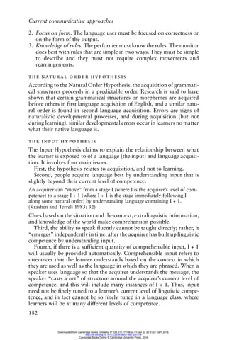 Current communicative approaches
182
2. Focus on form. The language user must be focused on correctness or
on the form of the output.
3. Knowledge of rules. The performer must know the rules. The monitor
does best with rules that are simple in two ways. They must be simple
to describe and they must not require complex movements and
rearrangements.
the natural order hypothesis
According to the Natural Order Hypothesis, the acquisition of grammati-
cal structures proceeds in a predictable order. Research is said to have
shown that certain grammatical structures or morphemes are acquired
before others in first language acquisition of English, and a similar natu-
ral order is found in second language acquisition. Errors are signs of
naturalistic developmental processes, and during acquisition (but not
during learning), similar developmental errors occur in learners no matter
what their native language is.
the input hypothesis
The Input Hypothesis claims to explain the relationship between what
the learner is exposed to of a language (the input) and language acquisi-
tion. It involves four main issues.
First, the hypothesis relates to acquisition, and not to learning.
Second, people acquire language best by understanding input that is
slightly beyond their current level of competence:
An acquirer can “move” from a stage I (where I is the acquirer’s level of com-
petence) to a stage I + 1 (where I + 1 is the stage immediately following I
along some natural order) by understanding language containing I + 1.
(Krashen and Terrell 1983: 32)
Clues based on the situation and the context, extralinguistic information,
and knowledge of the world make comprehension possible.
Third, the ability to speak fluently cannot be taught directly; rather, it
“emerges” independently in time, after the acquirer has built up linguistic
competence by understanding input.
Fourth, if there is a sufficient quantity of comprehensible input, I + 1
will usually be provided automatically. Comprehensible input refers to
utterances that the learner understands based on the context in which
they are used as well as the language in which they are phrased. When a
speaker uses language so that the acquirer understands the message, the
speaker “casts a net” of structure around the acquirer’s current level of
competence, and this will include many instances of I + 1. Thus, input
need not be finely tuned to a learner’s current level of linguistic compe-
tence, and in fact cannot be so finely tuned in a language class, where
learners will be at many different levels of competence.
Downloaded from Cambridge Books Online by IP 129.215.17.188 on Fri Jan 22 20:51:21 GMT 2016.
http://dx.doi.org/10.1017/CBO9780511667305.019
Cambridge Books Online © Cambridge University Press, 2016
 