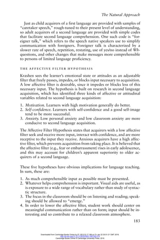 The Natural Approach
183
Just as child acquirers of a first language are provided with samples of
“caretaker speech,” rough-tuned to their present level of understanding,
so adult acquirers of a second language are provided with simple codes
that facilitate second language comprehension. One such code is “for-
eigner talk,” which refers to the speech native speakers use to simplify
communication with foreigners. Foreigner talk is characterized by a
slower rate of speech, repetition, restating, use of yes/no instead of Wh-
questions, and other changes that make messages more comprehensible
to persons of limited language proficiency.
the affective filter hypothesis
Krashen sees the learner’s emotional state or attitudes as an adjustable
filter that freely passes, impedes, or blocks input necessary to acquisition.
A low affective filter is desirable, since it impedes or blocks less of this
necessary input. The hypothesis is built on research in second language
acquisition, which has identified three kinds of affective or attitudinal
variables related to second language acquisition:
1. Motivation. Learners with high motivation generally do better.
2. Self-confidence. Learners with self-confidence and a good self-image
tend to be more successful.
3. Anxiety. Low personal anxiety and low classroom anxiety are more
conducive to second language acquisition.
The Affective Filter Hypothesis states that acquirers with a low affective
filter seek and receive more input, interact with confidence, and are more
receptive to the input they receive. Anxious acquirers have a high affec-
tive filter, which prevents acquisition from taking place. It is believed that
the affective filter (e.g., fear or embarrassment) rises in early adolescence,
and this may account for children’s apparent superiority to older ac-
quirers of a second language.
These five hypotheses have obvious implications for language teaching.
In sum, these are:
1. As much comprehensible input as possible must be presented.
2. Whatever helps comprehension is important. Visual aids are useful, as
is exposure to a wide range of vocabulary rather than study of syntac-
tic structure.
3. The focus in the classroom should be on listening and reading; speak-
ing should be allowed to “emerge.”
4. In order to lower the affective filter, student work should center on
meaningful communication rather than on form; input should be in-
teresting and so contribute to a relaxed classroom atmosphere.
Downloaded from Cambridge Books Online by IP 129.215.17.188 on Fri Jan 22 20:51:21 GMT 2016.
http://dx.doi.org/10.1017/CBO9780511667305.019
Cambridge Books Online © Cambridge University Press, 2016
 