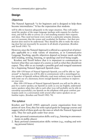 Current communicative approaches
184
Design
Objectives
The Natural Approach “is for beginners and is designed to help them
become intermediates.” It has the expectation that students
will be able to function adequately in the target situation. They will under-
stand the speaker of the target language (perhaps with requests for clarifica-
tion), and will be able to convey (in a non-insulting manner) their requests
and ideas. They need not know every word in a particular semantic domain,
nor is it necessary that the syntax and vocabulary be flawless – but their pro-
duction does need to be understood. They should be able to make the mean-
ing clear but not necessarily be accurate in all details of grammar. (Krashen
and Terrell 1983: 71)
However, since the Natural Approach is offered as a general set of princi-
ples applicable to a wide variety of situations, as in Communicative
Language Teaching, specific objectives depend on learner needs and the
skill (reading, writing, listening, or speaking) and level being taught.
Krashen and Terrell believe that it is important to communicate to
learners what they can expect of a course as well as what they should not
expect. They offer as an example a possible goal and nongoal statement
for a beginning Natural Approach Spanish class:
After 100–150 hours of Natural Approach Spanish, you will be able to: “get
around” in Spanish; you will be able to communicate with a monolingual na-
tive speaker of Spanish without difficulty; read most ordinary texts in Spanish
with some use of a dictionary; know enough Spanish to continue to improve
on your own.
After 100–150 hours of Natural Approach Spanish you will not be able to:
pass for a native speaker, use Spanish as easily as you use English, understand
native speakers when they talk to each other (you will probably not be able to
eavesdrop successfully); use Spanish on the telephone with great comfort; par-
ticipate easily in a conversation with several other native speakers on un-
familiar topics. (Krashen and Terrell 1983: 74)
The syllabus
Krashen and Terrell (1983) approach course organization from two
points of view. First, they list some typical goals for language courses and
suggest which of these goals are the ones at which the Natural Approach
aims. They list such goals under four areas:
1. Basic personal communication skills: oral (e.g., listening to announce-
ments in public places)
2. Basic personal communication skills: written (e.g., reading and writ-
ing personal letters)
Downloaded from Cambridge Books Online by IP 129.215.17.188 on Fri Jan 22 20:51:21 GMT 2016.
http://dx.doi.org/10.1017/CBO9780511667305.019
Cambridge Books Online © Cambridge University Press, 2016
 