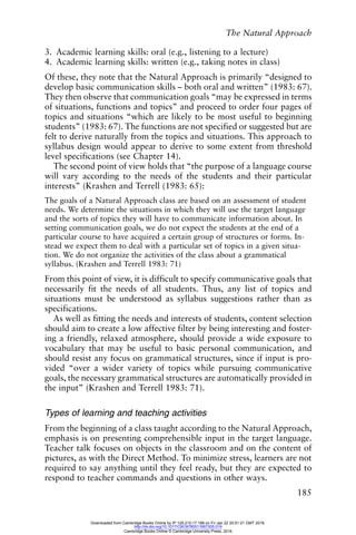The Natural Approach
185
3. Academic learning skills: oral (e.g., listening to a lecture)
4. Academic learning skills: written (e.g., taking notes in class)
Of these, they note that the Natural Approach is primarily “designed to
develop basic communication skills – both oral and written” (1983: 67).
They then observe that communication goals “may be expressed in terms
of situations, functions and topics” and proceed to order four pages of
topics and situations “which are likely to be most useful to beginning
students” (1983: 67). The functions are not specified or suggested but are
felt to derive naturally from the topics and situations. This approach to
syllabus design would appear to derive to some extent from threshold
level specifications (see Chapter 14).
The second point of view holds that “the purpose of a language course
will vary according to the needs of the students and their particular
interests” (Krashen and Terrell (1983: 65):
The goals of a Natural Approach class are based on an assessment of student
needs. We determine the situations in which they will use the target language
and the sorts of topics they will have to communicate information about. In
setting communication goals, we do not expect the students at the end of a
particular course to have acquired a certain group of structures or forms. In-
stead we expect them to deal with a particular set of topics in a given situa-
tion. We do not organize the activities of the class about a grammatical
syllabus. (Krashen and Terrell 1983: 71)
From this point of view, it is difficult to specify communicative goals that
necessarily fit the needs of all students. Thus, any list of topics and
situations must be understood as syllabus suggestions rather than as
specifications.
As well as fitting the needs and interests of students, content selection
should aim to create a low affective filter by being interesting and foster-
ing a friendly, relaxed atmosphere, should provide a wide exposure to
vocabulary that may be useful to basic personal communication, and
should resist any focus on grammatical structures, since if input is pro-
vided “over a wider variety of topics while pursuing communicative
goals, the necessary grammatical structures are automatically provided in
the input” (Krashen and Terrell 1983: 71).
Types of learning and teaching activities
From the beginning of a class taught according to the Natural Approach,
emphasis is on presenting comprehensible input in the target language.
Teacher talk focuses on objects in the classroom and on the content of
pictures, as with the Direct Method. To minimize stress, learners are not
required to say anything until they feel ready, but they are expected to
respond to teacher commands and questions in other ways.
Downloaded from Cambridge Books Online by IP 129.215.17.188 on Fri Jan 22 20:51:21 GMT 2016.
http://dx.doi.org/10.1017/CBO9780511667305.019
Cambridge Books Online © Cambridge University Press, 2016
 