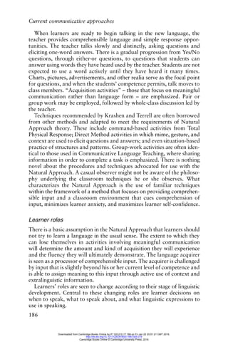 Current communicative approaches
186
When learners are ready to begin talking in the new language, the
teacher provides comprehensible language and simple response oppor-
tunities. The teacher talks slowly and distinctly, asking questions and
eliciting one-word answers. There is a gradual progression from Yes/No
questions, through either-or questions, to questions that students can
answer using words they have heard used by the teacher. Students are not
expected to use a word actively until they have heard it many times.
Charts, pictures, advertisements, and other realia serve as the focal point
for questions, and when the students’ competence permits, talk moves to
class members. “Acquisition activities” – those that focus on meaningful
communication rather than language form – are emphasized. Pair or
group work may be employed, followed by whole-class discussion led by
the teacher.
Techniques recommended by Krashen and Terrell are often borrowed
from other methods and adapted to meet the requirements of Natural
Approach theory. These include command-based activities from Total
Physical Response; Direct Method activities in which mime, gesture, and
context are used to elicit questions and answers; and even situation-based
practice of structures and patterns. Group-work activities are often iden-
tical to those used in Communicative Language Teaching, where sharing
information in order to complete a task is emphasized. There is nothing
novel about the procedures and techniques advocated for use with the
Natural Approach. A casual observer might not be aware of the philoso-
phy underlying the classroom techniques he or she observes. What
characterizes the Natural Approach is the use of familiar techniques
within the framework of a method that focuses on providing comprehen-
sible input and a classroom environment that cues comprehension of
input, minimizes learner anxiety, and maximizes learner self-confidence.
Learner roles
There is a basic assumption in the Natural Approach that learners should
not try to learn a language in the usual sense. The extent to which they
can lose themselves in activities involving meaningful communication
will determine the amount and kind of acquisition they will experience
and the fluency they will ultimately demonstrate. The language acquirer
is seen as a processor of comprehensible input. The acquirer is challenged
by input that is slightly beyond his or her current level of competence and
is able to assign meaning to this input through active use of context and
extralinguistic information.
Learners’ roles are seen to change according to their stage of linguistic
development. Central to these changing roles are learner decisions on
when to speak, what to speak about, and what linguistic expressions to
use in speaking.
Downloaded from Cambridge Books Online by IP 129.215.17.188 on Fri Jan 22 20:51:21 GMT 2016.
http://dx.doi.org/10.1017/CBO9780511667305.019
Cambridge Books Online © Cambridge University Press, 2016
 