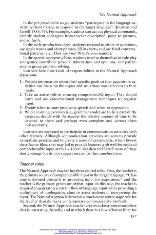 The Natural Approach
187
In the pre-production stage, students “participate in the language ac-
tivity without having to respond in the target language” (Krashen and
Terrell 1983: 76). For example, students can act out physical commands,
identify student colleagues from teacher description, point to pictures,
and so forth.
In the early-production stage, students respond to either-or questions,
use single words and short phrases, fill in charts, and use fixed conversa-
tional patterns (e.g., How are you? What’s your name?).
In the speech-emergent phase, students involve themselves in role play
and games, contribute personal information and opinions, and partici-
pate in group problem solving.
Learners have four kinds of responsibilities in the Natural Approach
classroom:
1. Provide information about their specific goals so that acquisition ac-
tivities can focus on the topics and situations most relevant to their
needs.
2. Take an active role in ensuring comprehensible input. They should
learn and use conversational management techniques to regulate
input.
3. Decide when to start producing speech and when to upgrade it.
4. Where learning exercises (i.e., grammar study) are to be a part of the
program, decide with the teacher the relative amount of time to be
devoted to them and perhaps even complete and correct them
independently.
Learners are expected to participate in communication activities with
other learners. Although communication activities are seen to provide
naturalistic practice and to create a sense of camaraderie, which lowers
the affective filter, they may fail to provide learners with well-formed and
comprehensible input at the I + 1 level. Krashen and Terrell warn of these
shortcomings but do not suggest means for their amelioration.
Teacher roles
The Natural Approach teacher has three central roles. First, the teacher is
the primary source of comprehensible input in the target language. “Class
time is devoted primarily to providing input for acquisition,” and the
teacher is the primary generator of that input. In this role, the teacher is
required to generate a constant flow of language input while providing a
multiplicity of nonlinguistic clues to assist students in interpreting the
input. The Natural Approach demands a much more center-stage role for
the teacher than do many contemporary communicative methods.
Second, the Natural Approach teacher creates a classroom atmosphere
that is interesting, friendly, and in which there is a low affective filter for
Downloaded from Cambridge Books Online by IP 129.215.17.188 on Fri Jan 22 20:51:21 GMT 2016.
http://dx.doi.org/10.1017/CBO9780511667305.019
Cambridge Books Online © Cambridge University Press, 2016
 