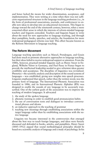 A brief history of language teaching
9
and hence lacked the means for wider dissemination, acceptance, and
implementation. They were writing at a time when there was not suffi-
cient organizational structure in the language teaching profession (i.e., in
the form of professional associations, journals, and conferences) to en-
able new ideas to develop into an educational movement. This began to
change toward the end of the nineteenth century, however, when a more
concerted effort arose in which the interests of reform-minded language
teachers and linguists coincided. Teachers and linguists began to write
about the need for new approaches to language teaching, and through
their pamphlets, books, speeches, and articles, the foundation for more
widespread pedagogical reforms was laid. This effort became known as
the Reform Movement in language teaching.
The Reform Movement
Language teaching specialists such as Marcel, Prendergast, and Gouin
had done much to promote alternative approaches to language teaching,
but their ideas failed to receive widespread support or attention. From the
1880s, however, practical-minded linguists such as Henry Sweet in En-
gland, Wilhelm Viëtor in Germany, and Paul Passy in France began to
provide the intellectual leadership needed to give reformist ideas greater
credibility and acceptance. The discipline of linguistics was revitalized.
Phonetics – the scientific analysis and description of the sound systems of
languages – was established, giving new insights into speech processes.
Linguists emphasized that speech, rather than the written word, was the
primary form of language. The International Phonetic Association was
founded in 1886, and its International Phonetic Alphabet (IPA) was
designed to enable the sounds of any language to be accurately tran-
scribed. One of the earliest goals of the association was to improve the
teaching of modern languages. It advocated
1. the study of the spoken language
2. phonetic training in order to establish good pronunciation habits
3. the use of conversation texts and dialogues to introduce conversa-
tional phrases and idioms
4. an inductive approach to the teaching of grammar
5. teaching new meanings through establishing associations within the
target language rather than by establishing associations with the na-
tive language
Linguists too became interested in the controversies that emerged
about the best way to teach foreign languages, and ideas were fiercely
discussed and defended in books, articles, and pamphlets. Henry Sweet
(1845–1912) argued that sound methodological principles should be
based on a scientific analysis of language and a study of psychology. In his
Downloaded from Cambridge Books Online by IP 129.215.17.188 on Fri Jan 22 20:46:57 GMT 2016.
http://dx.doi.org/10.1017/CBO9780511667305.003
Cambridge Books Online © Cambridge University Press, 2016
 