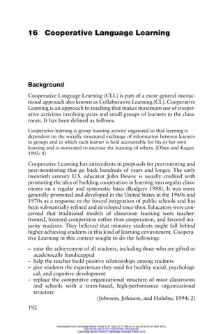 192
16 Cooperative Language Learning
Background
Cooperative Language Learning (CLL) is part of a more general instruc-
tional approach also known as Collaborative Learning (CL). Cooperative
Learning is an approach to teaching that makes maximum use of cooper-
ative activities involving pairs and small groups of learners in the class-
room. It has been defined as follows:
Cooperative learning is group learning activity organized so that learning is
dependent on the socially structured exchange of information between learners
in groups and in which each learner is held accountable for his or her own
learning and is motivated to increase the learning of others. (Olsen and Kagan
1992: 8)
Cooperative Learning has antecedents in proposals for peer-tutoring and
peer-monitoring that go back hundreds of years and longer. The early
twentieth century U.S. educator John Dewey is usually credited with
promoting the idea of building cooperation in learning into regular class-
rooms on a regular and systematic basis (Rodgers 1988). It was more
generally promoted and developed in the United States in the 1960s and
1970s as a response to the forced integration of public schools and has
been substantially refined and developed since then. Educators were con-
cerned that traditional models of classroom learning were teacher-
fronted, fostered competition rather than cooperation, and favored ma-
jority students. They believed that minority students might fall behind
higher-achieving students in this kind of learning environment. Coopera-
tive Learning in this context sought to do the following:
– raise the achievement of all students, including those who are gifted or
academically handicapped
– help the teacher build positive relationships among students
– give students the experiences they need for healthy social, psychologi-
cal, and cognitive development
– replace the competitive organizational structure of most classrooms
and schools with a team-based, high-performance organizational
structure
(Johnson, Johnson, and Holubec 1994: 2)
Downloaded from Cambridge Books Online by IP 129.215.17.188 on Fri Jan 22 20:51:24 GMT 2016.
http://dx.doi.org/10.1017/CBO9780511667305.020
Cambridge Books Online © Cambridge University Press, 2016
 
