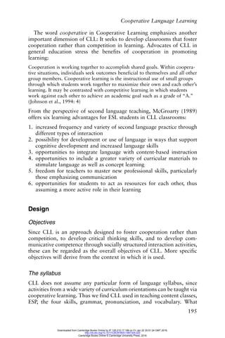 Cooperative Language Learning
195
The word cooperative in Cooperative Learning emphasizes another
important dimension of CLL: It seeks to develop classrooms that foster
cooperation rather than competition in learning. Advocates of CLL in
general education stress the benefits of cooperation in promoting
learning:
Cooperation is working together to accomplish shared goals. Within coopera-
tive situations, individuals seek outcomes beneficial to themselves and all other
group members. Cooperative learning is the instructional use of small groups
through which students work together to maximize their own and each other’s
learning. It may be contrasted with competitive learning in which students
work against each other to achieve an academic goal such as a grade of “A.”
(Johnson et al., 1994: 4)
From the perspective of second language teaching, McGroarty (1989)
offers six learning advantages for ESL students in CLL classrooms:
1. increased frequency and variety of second language practice through
different types of interaction
2. possibility for development or use of language in ways that support
cognitive development and increased language skills
3. opportunities to integrate language with content-based instruction
4. opportunities to include a greater variety of curricular materials to
stimulate language as well as concept learning
5. freedom for teachers to master new professional skills, particularly
those emphasizing communication
6. opportunities for students to act as resources for each other, thus
assuming a more active role in their learning
Design
Objectives
Since CLL is an approach designed to foster cooperation rather than
competition, to develop critical thinking skills, and to develop com-
municative competence through socially structured interaction activities,
these can be regarded as the overall objectives of CLL. More specific
objectives will derive from the context in which it is used.
The syllabus
CLL does not assume any particular form of language syllabus, since
activities from a wide variety of curriculum orientations can be taught via
cooperative learning. Thus we find CLL used in teaching content classes,
ESP, the four skills, grammar, pronunciation, and vocabulary. What
Downloaded from Cambridge Books Online by IP 129.215.17.188 on Fri Jan 22 20:51:24 GMT 2016.
http://dx.doi.org/10.1017/CBO9780511667305.020
Cambridge Books Online © Cambridge University Press, 2016
 