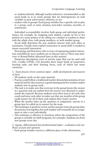 Cooperative Language Learning
197
or student-selected, although teacher-selected is recommended as the
usual mode so as to create groups that are heterogeneous on such
variables as past achievement, ethnicity, or sex.
– student roles in groups: Each group member has a specific role to play
in a group, such as noise monitor, turn-taker monitor, recorder, or
summarizer.
Individual accountability involves both group and individual perfor-
mance, for example, by assigning each student a grade on his or her
portion of a team project or by calling on a student at random to share
with the whole class, with group members, or with another group.
Social skills determine the way students interact with each other as
teammates. Usually some explicit instruction in social skills is needed to
ensure successful interaction.
Structuring and Structures refer to ways of organizing student interac-
tion and different ways students are to interact such as Three-step inter-
view or Round Robin (discussed later in this section).
Numerous descriptions exist of activity types that can be used with
CLL. Coelho (1992b: 132) describes three major kinds of cooperative
learning tasks and their learning focus, each of which has many
variations.
1. Team practice from common input – skills development and mastery
of facts
– All students work on the same material.
– Practice could follow a traditional teacher-directed presentation of new
material and for that reason is a good starting point for teachers and/or
students new to group work.
– The task is to make sure that everyone in the group knows the answer
to a question and can explain how the answer was obtained or under-
stands the material. Because students want their team to do well, they
coach and tutor each other to make sure that any member of the group
could answer for all of them and explain their team’s answer.
– When the teacher takes up the question or assignment, anyone in a
group may be called on to answer for the team.
– This technique is good for review and for practice tests; the group takes
the practice test together, but each student will eventually do an assign-
ment or take a test individually.
– This technique is effective in situations where the composition of the
groups is unstable (in adult programs, for example). Students can form
new groups every day.
2. Jigsaw: differentiated but predetermined input – evaluation and syn-
thesis of facts and opinions
– Each group member receives a different piece of the information.
Downloaded from Cambridge Books Online by IP 129.215.17.188 on Fri Jan 22 20:51:24 GMT 2016.
http://dx.doi.org/10.1017/CBO9780511667305.020
Cambridge Books Online © Cambridge University Press, 2016
 