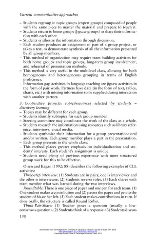 Current communicative approaches
198
– Students regroup in topic groups (expert groups) composed of people
with the same piece to master the material and prepare to teach it.
– Students return to home groups (Jigsaw groups) to share their informa-
tion with each other.
– Students synthesize the information through discussion.
– Each student produces an assignment of part of a group project, or
takes a test, to demonstrate synthesis of all the information presented
by all group members.
– This method of organization may require team-building activities for
both home groups and topic groups, long-term group involvement,
and rehearsal of presentation methods.
– This method is very useful in the multilevel class, allowing for both
homogeneous and heterogeneous grouping in terms of English
proficiency.
– Information-gap activities in language teaching are jigsaw activities in
the form of pair work. Partners have data (in the form of text, tables,
charts, etc.) with missing information to be supplied during interaction
with another partner.
3. Cooperative projects: topics/resources selected by students –
discovery learning
– Topics may be different for each group.
– Students identify subtopics for each group member.
– Steering committee may coordinate the work of the class as a whole.
– Students research the information using resources such as library refer-
ence, interviews, visual media.
– Students synthesize their information for a group presentation: oral
and/or written. Each group member plays a part in the presentation.
– Each group presents to the whole class.
– This method places greater emphasis on individualization and stu-
dents’ interests. Each student’s assignment is unique.
– Students need plenty of previous experience with more structured
group work for this to be effective.
Olsen and Kagan (1992: 88) describes the following examples of CLL
activities:
Three-step interview: (1) Students are in pairs; one is interviewer and
the other is interviewee. (2) Students reverse roles. (3) Each shares with
team member what was learned during the two interviews.
Roundtable: There is one piece of paper and one pen for each team. (1)
One student makes a contribution and (2) passes the paper and pen to the
student of his or her left. (3) Each student makes contributions in turn. If
done orally, the structure is called Round Robin.
Think-Pair-Share: (1) Teacher poses a question (usually a low-
consensus question). (2) Students think of a response. (3) Students discuss
Downloaded from Cambridge Books Online by IP 129.215.17.188 on Fri Jan 22 20:51:24 GMT 2016.
http://dx.doi.org/10.1017/CBO9780511667305.020
Cambridge Books Online © Cambridge University Press, 2016
 