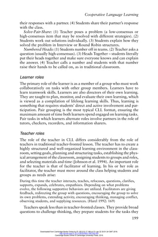Cooperative Language Learning
199
their responses with a partner. (4) Students share their partner’s response
with the class.
Solve-Pair-Share: (1) Teacher poses a problem (a low-consensus or
high-consensus item that may be resolved with different strategies). (2)
Students work out solutions individually. (3) Students explain how they
solved the problem in Interview or Round Robin structures.
Numbered Heads: (1) Students number off in teams. (2) Teacher asks a
question (usually high-consensus). (3) Heads Together – students literally
put their heads together and make sure everyone knows and can explain
the answer. (4) Teacher calls a number and students with that number
raise their hands to be called on, as in traditional classroom.
Learner roles
The primary role of the learner is as a member of a group who must work
collaboratively on tasks with other group members. Learners have to
learn teamwork skills. Learners are also directors of their own learning.
They are taught to plan, monitor, and evaluate their own learning, which
is viewed as a compilation of lifelong learning skills. Thus, learning is
something that requires students’ direct and active involvement and par-
ticipation. Pair grouping is the most typical CLL format, ensuring the
maximum amount of time both learners spend engaged on learning tasks.
Pair tasks in which learners alternate roles involve partners in the role of
tutors, checkers, recorders, and information sharers.
Teacher roles
The role of the teacher in CLL differs considerably from the role of
teachers in traditional teacher-fronted lesson. The teacher has to create a
highly structured and well-organized learning environment in the class-
room, setting goals, planning and structuring tasks, establishing the phys-
ical arrangement of the classroom, assigning students to groups and roles,
and selecting materials and time (Johnson et al. 1994). An important role
for the teacher is that of facilitator of learning. In his or her role as
facilitator, the teacher must move around the class helping students and
groups as needs arise:
During this time the teacher interacts, teaches, refocuses, questions, clarifies,
supports, expands, celebrates, empathizes. Depending on what problems
evolve, the following supportive behaviors are utilized. Facilitators are giving
feedback, redirecting the group with questions, encouraging the group to solve
its own problems, extending activity, encouraging thinking, managing conflict,
observing students, and supplying resources. (Harel 1992: 169)
Teachers speak less than in teacher-fronted classes. They provide broad
questions to challenge thinking, they prepare students for the tasks they
Downloaded from Cambridge Books Online by IP 129.215.17.188 on Fri Jan 22 20:51:24 GMT 2016.
http://dx.doi.org/10.1017/CBO9780511667305.020
Cambridge Books Online © Cambridge University Press, 2016
 