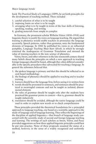 Major language trends
10
book The Practical Study of Languages (1899), he set forth principles for
the development of teaching method. These included
1. careful selection of what is to be taught
2. imposing limits on what is to be taught
3. arranging what is to be taught in terms of the four skills of listening,
speaking, reading, and writing
4. grading materials from simple to complex
In Germany, the prominent scholar Wilhelm Viëtor (1850–1918) used
linguistic theory to justify his views on language teaching. He argued that
training in phonetics would enable teachers to pronounce the language
accurately. Speech patterns, rather than grammar, were the fundamental
elements of language. In 1882 he published his views in an influential
pamphlet, Language Teaching Must Start Afresh, in which he strongly
criticized the inadequacies of Grammar Translation and stressed the
value of training teachers in the new science of phonetics.
Viëtor, Sweet, and other reformers in the late nineteenth century shared
many beliefs about the principles on which a new approach to teaching
foreign languages should be based, although they often differed consider-
ably in the specific procedures they advocated for teaching a language. In
general the reformers believed that
1. the spoken language is primary and that this should be reflected in an
oral-based methodology
2. the findings of phonetics should be applied to teaching and to teacher
training
3. learners should hear the language first, before seeing it in written form
4. words should be presented in sentences, and sentences should be prac-
ticed in meaningful contexts and not be taught as isolated, discon-
nected elements
5. the rules of grammar should be taught only after the students have
practiced the grammar points in context – that is, grammar should be
taught inductively
6. translation should be avoided, although the native language could be
used in order to explain new words or to check comprehension
These principles provided the theoretical foundations for a principled
approach to language teaching, one based on a scientific approach to the
study of language and of language learning. They reflect the beginnings of
the discipline of applied linguistics – that branch of language study con-
cerned with the scientific study of second and foreign language teaching
and learning. The writings of such scholars as Sweet, Viëtor, and Passy
provided suggestions on how these applied linguistic principles could best
be put into practice. None of these proposals assumed the status of a
method, however, in the sense of a widely recognized and uniformly
Downloaded from Cambridge Books Online by IP 129.215.17.188 on Fri Jan 22 20:46:57 GMT 2016.
http://dx.doi.org/10.1017/CBO9780511667305.003
Cambridge Books Online © Cambridge University Press, 2016
 