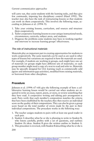 Current communicative approaches
200
will carry out, they assist students with the learning tasks, and they give
few commands, imposing less disciplinary control (Harel 1992). The
teacher may also have the task of restructuring lessons so that students
can work on them cooperatively. This involves the following steps, ac-
cording to Johnson et al. (1994: 9):
1. Take your existing lessons, curriculum, and sources and structure
them cooperatively.
2. Tailor cooperative learning lessons to your unique instructional needs,
circumstances, curricula, subject areas, and students.
3. Diagnose the problems some students may have in working together
and intervene to increase learning groups’ effectiveness.
The role of instructional materials
Materials play an important part in creating opportunities for students to
work cooperatively. The same materials can be used as are used in other
types of lessons but variations are required in how the materials are used.
For example, if students are working in groups, each might have one set
of materials (or groups might have different sets of materials), or each
group member might need a copy of a text to read and refer to. Materials
may be specially designed for CLL learning (such as commercially sold
jigsaw and information-gap activities), modified from existing materials,
or borrowed from other disciplines.
Procedure
Johnson et al. (1994: 67–68) give the following example of how a col-
laborative learning lesson would be carried out when students are re-
quired to write an essay, report, poem, or story, or review something that
they have read. A cooperative writing and editing pair arrangement is
used. Pairs verify that each member’s composition matches the criteria
that have been established by the teacher; they then receive an individual
score on the quality of their compositions. They can also be given a group
score based on the total number of errors made by the pair in their
individual compositions. The procedure works in the following way:
1. The teacher assigns students to pairs with at least one good reader in
each pair.
2. Student A describes what he or she is planning to write to Student B,
who listens carefully, probes with a set of questions, and outlines
Student A’s ideas. Student B gives the written outline to Student A.
3. This procedure is reversed, with Student B describing what he or she is
Downloaded from Cambridge Books Online by IP 129.215.17.188 on Fri Jan 22 20:51:24 GMT 2016.
http://dx.doi.org/10.1017/CBO9780511667305.020
Cambridge Books Online © Cambridge University Press, 2016
 