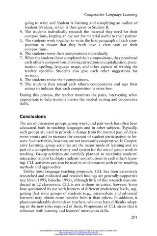 Cooperative Language Learning
201
going to write and Student A listening and completing an outline of
Student B’s ideas, which is then given to Student B.
4. The students individually research the material they need for their
compositions, keeping an eye out for material useful to their partner.
5. The students work together to write the first paragraph of each com-
position to ensure that they both have a clear start on their
compositions.
6. The students write their compositions individually.
7. When the students have completed their compositions, they proofread
each other’s compositions, making corrections in capitalization, punc-
tuation, spelling, language usage, and other aspects of writing the
teacher specifies. Students also give each other suggestions for
revision.
8. The students revise their compositions.
9. The students then reread each other’s compositions and sign their
names to indicate that each composition is error-free.
During this process, the teacher monitors the pairs, intervening when
appropriate to help students master the needed writing and cooperative
skills.
Conclusions
The use of discussion groups, group work, and pair work has often been
advocated both in teaching languages and in other subjects. Typically,
such groups are used to provide a change from the normal pace of class-
room events and to increase the amount of student participation in les-
sons. Such activities, however, are not necessarily cooperative. In Cooper-
ative Learning, group activities are the major mode of learning and are
part of a comprehensive theory and system for the use of group work in
teaching. Group activities are carefully planned to maximize students’
interaction and to facilitate students’ contributions to each other’s learn-
ing. CLL activities can also be used in collaboration with other teaching
methods and approaches.
Unlike most language teaching proposals, CLL has been extensively
researched and evaluated and research findings are generally supportive
(see Slavin 1995; Baloche 1998), although little of this research was con-
ducted in L2 classrooms. CLL is not without its critics, however. Some
have questioned its use with learners of different proficiency levels, sug-
gesting that some groups of students (e.g., intermediate and advanced
learners) may obtain more benefits from it than others. In addition, it
places considerable demands on teachers, who may have difficulty adapt-
ing to the new roles required of them. Proponents of CLL stress that it
enhances both learning and learners’ interaction skills.
Downloaded from Cambridge Books Online by IP 129.215.17.188 on Fri Jan 22 20:51:24 GMT 2016.
http://dx.doi.org/10.1017/CBO9780511667305.020
Cambridge Books Online © Cambridge University Press, 2016
 