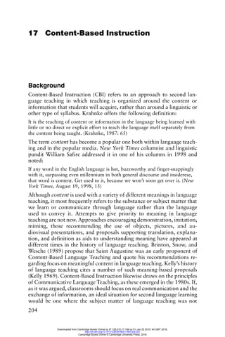 204
17 Content-Based Instruction
Background
Content-Based Instruction (CBI) refers to an approach to second lan-
guage teaching in which teaching is organized around the content or
information that students will acquire, rather than around a linguistic or
other type of syllabus. Krahnke offers the following definition:
It is the teaching of content or information in the language being learned with
little or no direct or explicit effort to teach the language itself separately from
the content being taught. (Krahnke, 1987: 65)
The term content has become a popular one both within language teach-
ing and in the popular media. New York Times columnist and linguistic
pundit William Safire addressed it in one of his columns in 1998 and
noted:
If any word in the English language is hot, buzzworthy and finger-snappingly
with it, surpassing even millennium in both general discourse and insiderese,
that word is content. Get used to it, because we won’t soon get over it. (New
York Times, August 19, 1998, 15)
Although content is used with a variety of different meanings in language
teaching, it most frequently refers to the substance or subject matter that
we learn or communicate through language rather than the language
used to convey it. Attempts to give priority to meaning in language
teaching are not new. Approaches encouraging demonstration, imitation,
miming, those recommending the use of objects, pictures, and au-
diovisual presentations, and proposals supporting translation, explana-
tion, and definition as aids to understanding meaning have appeared at
different times in the history of language teaching. Brinton, Snow, and
Wesche (1989) propose that Saint Augustine was an early proponent of
Content-Based Language Teaching and quote his recommendations re-
garding focus on meaningful content in language teaching. Kelly’s history
of language teaching cites a number of such meaning-based proposals
(Kelly 1969). Content-Based Instruction likewise draws on the principles
of Communicative Language Teaching, as these emerged in the 1980s. If,
as it was argued, classrooms should focus on real communication and the
exchange of information, an ideal situation for second language learning
would be one where the subject matter of language teaching was not
Downloaded from Cambridge Books Online by IP 129.215.17.188 on Fri Jan 22 20:51:40 GMT 2016.
http://dx.doi.org/10.1017/CBO9780511667305.021
Cambridge Books Online © Cambridge University Press, 2016
 