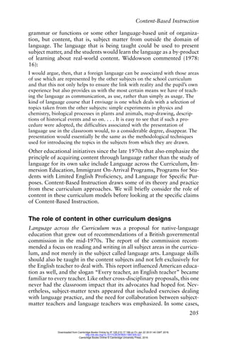 Content-Based Instruction
205
grammar or functions or some other language-based unit of organiza-
tion, but content, that is, subject matter from outside the domain of
language. The language that is being taught could be used to present
subject matter, and the students would learn the language as a by-product
of learning about real-world content. Widdowson commented (1978:
16):
I would argue, then, that a foreign language can be associated with those areas
of use which are represented by the other subjects on the school curriculum
and that this not only helps to ensure the link with reality and the pupil’s own
experience but also provides us with the most certain means we have of teach-
ing the language as communication, as use, rather than simply as usage. The
kind of language course that I envisage is one which deals with a selection of
topics taken from the other subjects: simple experiments in physics and
chemistry, biological processes in plants and animals, map-drawing, descrip-
tions of historical events and so on. . . . It is easy to see that if such a pro-
cedure were adopted, the difficulties associated with the presentation of
language use in the classroom would, to a considerable degree, disappear. The
presentation would essentially be the same as the methodological techniques
used for introducing the topics in the subjects from which they are drawn.
Other educational initiatives since the late 1970s that also emphasize the
principle of acquiring content through language rather than the study of
language for its own sake include Language across the Curriculum, Im-
mersion Education, Immigrant On-Arrival Programs, Programs for Stu-
dents with Limited English Proficiency, and Language for Specific Pur-
poses. Content-Based Instruction draws some of its theory and practice
from these curriculum approaches. We will briefly consider the role of
content in these curriculum models before looking at the specific claims
of Content-Based Instruction.
The role of content in other curriculum designs
Language across the Curriculum was a proposal for native-language
education that grew out of recommendations of a British governmental
commission in the mid-1970s. The report of the commission recom-
mended a focus on reading and writing in all subject areas in the curricu-
lum, and not merely in the subject called language arts. Language skills
should also be taught in the content subjects and not left exclusively for
the English teacher to deal with. This report influenced American educa-
tion as well, and the slogan “Every teacher, an English teacher” became
familiar to every teacher. Like other cross-disciplinary proposals, this one
never had the classroom impact that its advocates had hoped for. Nev-
ertheless, subject-matter texts appeared that included exercises dealing
with language practice, and the need for collaboration between subject-
matter teachers and language teachers was emphasized. In some cases,
Downloaded from Cambridge Books Online by IP 129.215.17.188 on Fri Jan 22 20:51:40 GMT 2016.
http://dx.doi.org/10.1017/CBO9780511667305.021
Cambridge Books Online © Cambridge University Press, 2016
 