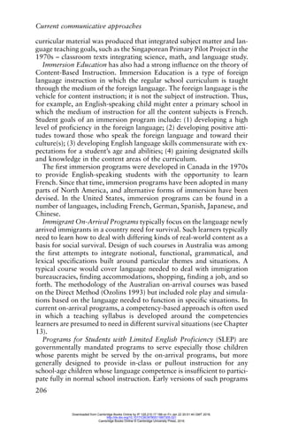 Current communicative approaches
206
curricular material was produced that integrated subject matter and lan-
guage teaching goals, such as the Singaporean Primary Pilot Project in the
1970s – classroom texts integrating science, math, and language study.
Immersion Education has also had a strong influence on the theory of
Content-Based Instruction. Immersion Education is a type of foreign
language instruction in which the regular school curriculum is taught
through the medium of the foreign language. The foreign language is the
vehicle for content instruction; it is not the subject of instruction. Thus,
for example, an English-speaking child might enter a primary school in
which the medium of instruction for all the content subjects is French.
Student goals of an immersion program include: (1) developing a high
level of proficiency in the foreign language; (2) developing positive atti-
tudes toward those who speak the foreign language and toward their
culture(s); (3) developing English language skills commensurate with ex-
pectations for a student’s age and abilities; (4) gaining designated skills
and knowledge in the content areas of the curriculum.
The first immersion programs were developed in Canada in the 1970s
to provide English-speaking students with the opportunity to learn
French. Since that time, immersion programs have been adopted in many
parts of North America, and alternative forms of immersion have been
devised. In the United States, immersion programs can be found in a
number of languages, including French, German, Spanish, Japanese, and
Chinese.
Immigrant On-Arrival Programs typically focus on the language newly
arrived immigrants in a country need for survival. Such learners typically
need to learn how to deal with differing kinds of real-world content as a
basis for social survival. Design of such courses in Australia was among
the first attempts to integrate notional, functional, grammatical, and
lexical specifications built around particular themes and situations. A
typical course would cover language needed to deal with immigration
bureaucracies, finding accommodations, shopping, finding a job, and so
forth. The methodology of the Australian on-arrival courses was based
on the Direct Method (Ozolins 1993) but included role play and simula-
tions based on the language needed to function in specific situations. In
current on-arrival programs, a competency-based approach is often used
in which a teaching syllabus is developed around the competencies
learners are presumed to need in different survival situations (see Chapter
13).
Programs for Students with Limited English Proficiency (SLEP) are
governmentally mandated programs to serve especially those children
whose parents might be served by the on-arrival programs, but more
generally designed to provide in-class or pullout instruction for any
school-age children whose language competence is insufficient to partici-
pate fully in normal school instruction. Early versions of such programs
Downloaded from Cambridge Books Online by IP 129.215.17.188 on Fri Jan 22 20:51:40 GMT 2016.
http://dx.doi.org/10.1017/CBO9780511667305.021
Cambridge Books Online © Cambridge University Press, 2016
 
