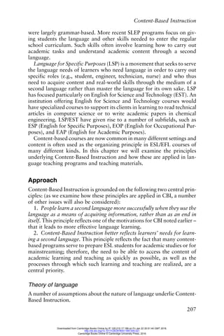 Content-Based Instruction
207
were largely grammar-based. More recent SLEP programs focus on giv-
ing students the language and other skills needed to enter the regular
school curriculum. Such skills often involve learning how to carry out
academic tasks and understand academic content through a second
language.
Language for Specific Purposes (LSP) is a movement that seeks to serve
the language needs of learners who need language in order to carry out
specific roles (e.g., student, engineer, technician, nurse) and who thus
need to acquire content and real-world skills through the medium of a
second language rather than master the language for its own sake. LSP
has focused particularly on English for Science and Technology (EST). An
institution offering English for Science and Technology courses would
have specialized courses to support its clients in learning to read technical
articles in computer science or to write academic papers in chemical
engineering. LSP/EST have given rise to a number of subfields, such as
ESP (English for Specific Purposes), EOP (English for Occupational Pur-
poses), and EAP (English for Academic Purposes).
Content-based courses are now common in many different settings and
content is often used as the organizing principle in ESL/EFL courses of
many different kinds. In this chapter we will examine the principles
underlying Content-Based Instruction and how these are applied in lan-
guage teaching programs and teaching materials.
Approach
Content-Based Instruction is grounded on the following two central prin-
ciples: (as we examine how these principles are applied in CBI, a number
of other issues will also be considered):
1. People learn a second language more successfully when they use the
language as a means of acquiring information, rather than as an end in
itself. This principle reflects one of the motivations for CBI noted earlier –
that it leads to more effective language learning.
2. Content-Based Instruction better reflects learners’ needs for learn-
ing a second language. This principle reflects the fact that many content-
based programs serve to prepare ESL students for academic studies or for
mainstreaming; therefore, the need to be able to access the content of
academic learning and teaching as quickly as possible, as well as the
processes through which such learning and teaching are realized, are a
central priority.
Theory of language
A number of assumptions about the nature of language underlie Content-
Based Instruction.
Downloaded from Cambridge Books Online by IP 129.215.17.188 on Fri Jan 22 20:51:40 GMT 2016.
http://dx.doi.org/10.1017/CBO9780511667305.021
Cambridge Books Online © Cambridge University Press, 2016
 