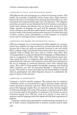 Current communicative approaches
208
language is text- and discourse-based
CBI addresses the role of language as a vehicle for learning content. This
implies the centrality of linguistic entities longer than single sentences,
because the focus of teaching is how meaning and information are com-
municated and constructed through texts and discourse. The linguistic
units that are central are not limited to the level of sentences and subsen-
tential units (clauses and phrases) but are those that account for how
longer stretches of language are used and the linguistic features that
create coherence and cohesion within speech events and text types. This
involves study of the textual and discourse structure of written texts such
as letters, reports, essays, descriptions, or book chapters, or of speech
events such as meetings, lectures, and discussions.
language use draws on integrated skills
CBI views language use as involving several skills together. In a content-
based class, students are often involved in activities that link the skills,
because this is how the skills are generally involved in the real world.
Hence students might read and take notes, listen and write a summary, or
respond orally to things they have read or written. And rather than
viewing grammar as a separate dimension of language, in CBI grammar is
seen as a component of other skills. Topic- or theme-based courses pro-
vide a good basis for an integrated skills approach because the topics
selected provide coherence and continuity across skill areas and focus on
the use of language in connected discourse rather than isolated frag-
ments. They seek to bring together knowledge, language, and thinking
skills. Grammar can also be presented through a content-based ap-
proach. The teacher or course developer has the responsibility to identify
relevant grammatical and other linguistic focuses to complement the
topic or theme of the activities.
language is purposeful
Language is used for specific purposes. The purpose may be academic,
vocational, social, or recreational but it gives direction, shape, and ulti-
mately meaning to discourse and texts. When learners focus on the pur-
pose of the language samples they are exposed to, they become engaged
in following through and seeing if the purpose is attained and how their
own interests relate to this purpose (or purposes). For learners to receive
maximum benefit from CBI they need to be clearly in tune with its
purposes and the language codes that signal and link these expressions of
purpose.
Language contains great potential for communicating meaning. In or-
der to make content comprehensible to learners, teachers need to make
Downloaded from Cambridge Books Online by IP 129.215.17.188 on Fri Jan 22 20:51:40 GMT 2016.
http://dx.doi.org/10.1017/CBO9780511667305.021
Cambridge Books Online © Cambridge University Press, 2016
 