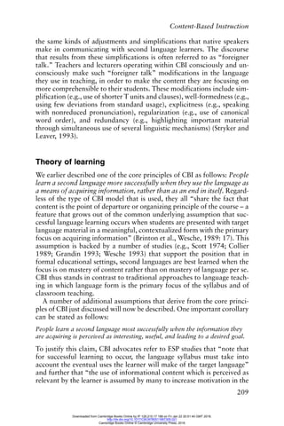 Content-Based Instruction
209
the same kinds of adjustments and simplifications that native speakers
make in communicating with second language learners. The discourse
that results from these simplifications is often referred to as “foreigner
talk.” Teachers and lecturers operating within CBI consciously and un-
consciously make such “foreigner talk” modifications in the language
they use in teaching, in order to make the content they are focusing on
more comprehensible to their students. These modifications include sim-
plification (e.g., use of shorter T units and clauses), well-formedness (e.g.,
using few deviations from standard usage), explicitness (e.g., speaking
with nonreduced pronunciation), regularization (e.g., use of canonical
word order), and redundancy (e.g., highlighting important material
through simultaneous use of several linguistic mechanisms) (Stryker and
Leaver, 1993).
Theory of learning
We earlier described one of the core principles of CBI as follows: People
learn a second language more successfully when they use the language as
a means of acquiring information, rather than as an end in itself. Regard-
less of the type of CBI model that is used, they all “share the fact that
content is the point of departure or organizing principle of the course – a
feature that grows out of the common underlying assumption that suc-
cessful language learning occurs when students are presented with target
language material in a meaningful, contextualized form with the primary
focus on acquiring information” (Brinton et al., Wesche, 1989: 17). This
assumption is backed by a number of studies (e.g., Scott 1974; Collier
1989; Grandin 1993; Wesche 1993) that support the position that in
formal educational settings, second languages are best learned when the
focus is on mastery of content rather than on mastery of language per se.
CBI thus stands in contrast to traditional approaches to language teach-
ing in which language form is the primary focus of the syllabus and of
classroom teaching.
A number of additional assumptions that derive from the core princi-
ples of CBI just discussed will now be described. One important corollary
can be stated as follows:
People learn a second language most successfully when the information they
are acquiring is perceived as interesting, useful, and leading to a desired goal.
To justify this claim, CBI advocates refer to ESP studies that “note that
for successful learning to occur, the language syllabus must take into
account the eventual uses the learner will make of the target language”
and further that “the use of informational content which is perceived as
relevant by the learner is assumed by many to increase motivation in the
Downloaded from Cambridge Books Online by IP 129.215.17.188 on Fri Jan 22 20:51:40 GMT 2016.
http://dx.doi.org/10.1017/CBO9780511667305.021
Cambridge Books Online © Cambridge University Press, 2016
 