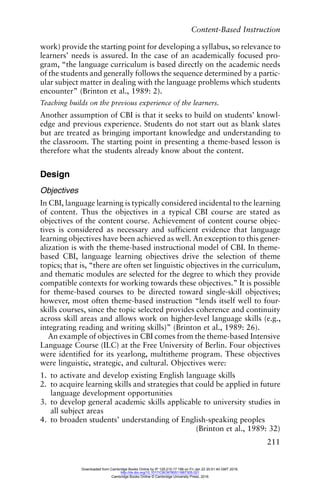 Content-Based Instruction
211
work) provide the starting point for developing a syllabus, so relevance to
learners’ needs is assured. In the case of an academically focused pro-
gram, “the language curriculum is based directly on the academic needs
of the students and generally follows the sequence determined by a partic-
ular subject matter in dealing with the language problems which students
encounter” (Brinton et al., 1989: 2).
Teaching builds on the previous experience of the learners.
Another assumption of CBI is that it seeks to build on students’ knowl-
edge and previous experience. Students do not start out as blank slates
but are treated as bringing important knowledge and understanding to
the classroom. The starting point in presenting a theme-based lesson is
therefore what the students already know about the content.
Design
Objectives
In CBI, language learning is typically considered incidental to the learning
of content. Thus the objectives in a typical CBI course are stated as
objectives of the content course. Achievement of content course objec-
tives is considered as necessary and sufficient evidence that language
learning objectives have been achieved as well. An exception to this gener-
alization is with the theme-based instructional model of CBI. In theme-
based CBI, language learning objectives drive the selection of theme
topics; that is, “there are often set linguistic objectives in the curriculum,
and thematic modules are selected for the degree to which they provide
compatible contexts for working towards these objectives.” It is possible
for theme-based courses to be directed toward single-skill objectives;
however, most often theme-based instruction “lends itself well to four-
skills courses, since the topic selected provides coherence and continuity
across skill areas and allows work on higher-level language skills (e.g.,
integrating reading and writing skills)” (Brinton et al., 1989: 26).
An example of objectives in CBI comes from the theme-based Intensive
Language Course (ILC) at the Free University of Berlin. Four objectives
were identified for its yearlong, multitheme program. These objectives
were linguistic, strategic, and cultural. Objectives were:
1. to activate and develop existing English language skills
2. to acquire learning skills and strategies that could be applied in future
language development opportunities
3. to develop general academic skills applicable to university studies in
all subject areas
4. to broaden students’ understanding of English-speaking peoples
(Brinton et al., 1989: 32)
Downloaded from Cambridge Books Online by IP 129.215.17.188 on Fri Jan 22 20:51:40 GMT 2016.
http://dx.doi.org/10.1017/CBO9780511667305.021
Cambridge Books Online © Cambridge University Press, 2016
 