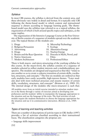 Current communicative approaches
212
Syllabus
In most CBI courses, the syllabus is derived from the content area, and
these obviously vary widely in detail and format. It is typically only CBI
following the theme-based model in which content and instructional
sequence is chosen according to language learning goals. The theme-
based model uses the syllabus type referred to as a topical syllabus, the
organization of which is built around specific topics and subtopics, as the
name implies.
The organization of the Intensive Language Course at the Free Univer-
sity of Berlin consists of a sequence of modules spread over the academic
year. The topical themes of the modules are:
1. Drugs 8. Microchip Technology
2. Religious Persuasion 9. Ecology
3. Advertising 10. Alternative Energy
4. Drugs 11. Nuclear Energy
5. Britain and the Race Question 12. Dracula in Myth, Novel, and
6. Native Americans Films
7. Modern Architecture 13. Professional Ethics
There is both macro- and micro-structuring of the yearlong syllabus for
this course. At the macro-level, the syllabus consists of a sequence of
modules selected to reflect student interests and a multidisciplinary per-
spective. The modules are designed and sequenced so that they “relate to
one another so as to create a cohesive transition of certain skills, vocabu-
lary, structures, and concepts.” The first six modules are ordered so that
early modules have easily accessible, high-interest themes. “Later mod-
ules deal with more technical processes and assume mastery of certain
skills, vocabulary, structures, and concepts” (Brinton et al., 1989: 35).
The internal design of the modules (the micro-structure) is such that:
All modules move from an initial exercise intended to stimulate student inter-
est in the theme through a variety of exercises aimed at developing com-
prehension and the students’ ability to manipulate the language appropriate to
the situation and use the language of the texts. The final activities of each
module require the students themselves to choose the language appropriate for
the situation and use it in communicative interaction. (Brinton et al., 1989:
34)
Types of learning and teaching activities
There are a number of descriptions of activity types in CBI. Stoller (1997)
provides a list of activities classified according to their instructional
focus. The classification categories she proposes are:
– language skills improvement
Downloaded from Cambridge Books Online by IP 129.215.17.188 on Fri Jan 22 20:51:40 GMT 2016.
http://dx.doi.org/10.1017/CBO9780511667305.021
Cambridge Books Online © Cambridge University Press, 2016
 