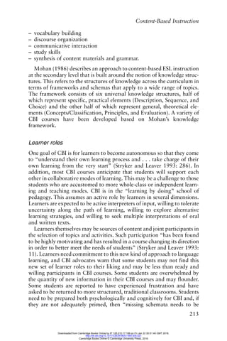 Content-Based Instruction
213
– vocabulary building
– discourse organization
– communicative interaction
– study skills
– synthesis of content materials and grammar.
Mohan (1986) describes an approach to content-based ESL instruction
at the secondary level that is built around the notion of knowledge struc-
tures. This refers to the structures of knowledge across the curriculum in
terms of frameworks and schemas that apply to a wide range of topics.
The framework consists of six universal knowledge structures, half of
which represent specific, practical elements (Description, Sequence, and
Choice) and the other half of which represent general, theoretical ele-
ments (Concepts/Classification, Principles, and Evaluation). A variety of
CBI courses have been developed based on Mohan’s knowledge
framework.
Learner roles
One goal of CBI is for learners to become autonomous so that they come
to “understand their own learning process and . . . take charge of their
own learning from the very start” (Stryker and Leaver 1993: 286). In
addition, most CBI courses anticipate that students will support each
other in collaborative modes of learning. This may be a challenge to those
students who are accustomed to more whole-class or independent learn-
ing and teaching modes. CBI is in the “learning by doing” school of
pedagogy. This assumes an active role by learners in several dimensions.
Learners are expected to be active interpreters of input, willing to tolerate
uncertainty along the path of learning, willing to explore alternative
learning strategies, and willing to seek multiple interpretations of oral
and written texts.
Learners themselves may be sources of content and joint participants in
the selection of topics and activities. Such participation “has been found
to be highly motivating and has resulted in a course changing its direction
in order to better meet the needs of students” (Stryker and Leaver 1993:
11). Learners need commitment to this new kind of approach to language
learning, and CBI advocates warn that some students may not find this
new set of learner roles to their liking and may be less than ready and
willing participants in CBI courses. Some students are overwhelmed by
the quantity of new information in their CBI courses and may flounder.
Some students are reported to have experienced frustration and have
asked to be returned to more structured, traditional classrooms. Students
need to be prepared both psychologically and cognitively for CBI and, if
they are not adequately primed, then “missing schemata needs to be
Downloaded from Cambridge Books Online by IP 129.215.17.188 on Fri Jan 22 20:51:40 GMT 2016.
http://dx.doi.org/10.1017/CBO9780511667305.021
Cambridge Books Online © Cambridge University Press, 2016
 