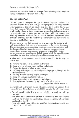 Current communicative approaches
214
provided or students need to be kept from enrolling until they are
‘ready’” (Stryker and Leaver 1993: 292).
The role of teachers
CBI anticipates a change in the typical roles of language teachers. “In-
structors must be more than just good language teachers. They must be
knowledgeable in the subject matter and able to elicit that knowledge
from their students” (Stryker and Leaver 1993: 292). At a more detailed
level, teachers have to keep context and comprehensibility foremost in
their planning and presentations, they are responsible for selecting and
adapting authentic materials for use in class, they become student needs
analysts, and they have to create truly learner-centered classrooms. As
Brinton et al. (1989: 3) note:
They are asked to view their teaching in a new way, from the perspective of
truly contextualizing their lessons by using content as the point of departure.
They are almost certainly committing themselves to materials adaptation and
development. Finally, with the investment of time and energy to create a
content-based language course comes even greater responsibility for the
learner, since learner needs become the hub around which the second language
curriculum and materials, and therefore teaching practices, revolve.
Stryker and Leaver suggest the following essential skills for any CBI
instructor:
1. Varying the format of classroom instruction
2. Using group work and team-building techniques
3. Organizing jigsaw reading arrangements
4. Defining the background knowledge and language skills required for
student success
5. Helping students develop coping strategies
6. Using process approaches to writing
7. Using appropriate error correction techniques
8. Developing and maintaining high levels of student esteem
(Stryker and Leaver 1993: 293)
Content-Based Instruction places different demands on teachers from
regular ESL teaching. Brinton et al. (1989) identify the following issues:
– Are adequately trained instructors available to teach the selected
courses?
– Will there be any incentives offered to instructors who volunteer to
teach in the proposed program (e.g., salary increases, release time,
smaller class sizes)?
– How will faculty not willing or qualified to participate in the new
program be reassigned?
Downloaded from Cambridge Books Online by IP 129.215.17.188 on Fri Jan 22 20:51:40 GMT 2016.
http://dx.doi.org/10.1017/CBO9780511667305.021
Cambridge Books Online © Cambridge University Press, 2016
 