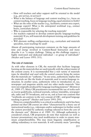 Content-Based Instruction
215
– How will teachers and other support staff be oriented to the model
(e.g., pre-service, in-service)?
– What is the balance of language and content teaching (i.e., focus on
content teaching, focus on language teaching, equal attention to both)?
– What are the roles of the teacher (e.g., facilitator, content-area expert,
language expert)? What is the anticipated workload (e.g., contact
hours, curriculum duties)?
– Who is responsible for selecting the teaching materials?
– Are teachers expected to develop content-specific language-teaching
materials? If yes, will materials development training and guidelines be
provided?
– Will alternate staffing configurations (e.g., curriculum and materials
specialists, team teaching) be used?
Almost all participating instructors comment on the large amounts of
time and energy involved in Content-Based Instruction and many
describe it as “a major challenge. Taking up this challenge requires a
highly motivated and dedicated individual – or group of individuals”
(Stryker and Leaver 1993: 311).
The role of materials
As with other elements in CBI, the materials that facilitate language
learning are the materials that are used typically with the subject matter of
the content course. It is recommended that a rich variety of materials
types be identified and used with the central concern being the notion
that the materials are “authentic.” In one sense, authenticity implies that
the materials are like the kinds of materials used in native-language in-
struction. In another sense, authenticity refers to introduction of, say,
newspaper and magazine articles and any other media materials “that
were not originally produced for language teaching purposes” (Brinton et
al., 1989: 17). Many CBI practitioners recommend the use of realia such
as tourist guidebooks, technical journals, railway timetables, newspaper
ads, radio and TV broadcasts, and so on, and at least one cautions that
“textbooks are contrary to the very concept of CBI – and good language
teaching in general” (Stryker and Leaver 1993: 295).
However, comprehensibility is as critical as authenticity and it has been
pointed out that CBI courses are often “characterized by a heavy use of
instructional media (e.g., videotapes and/or audiotapes) to further enrich
the context provided by authentic readings selected to form the core of
the thematic unit” (Brinton et al. 1989: 31). Although authenticity is
considered critical, CBI proponents do note that materials (as well as
lecturer presentations) may need modification in order to ensure max-
imum comprehensibility. This may mean linguistic simplification or
adding redundancy to text materials. It will certainly mean “providing
Downloaded from Cambridge Books Online by IP 129.215.17.188 on Fri Jan 22 20:51:40 GMT 2016.
http://dx.doi.org/10.1017/CBO9780511667305.021
Cambridge Books Online © Cambridge University Press, 2016
 