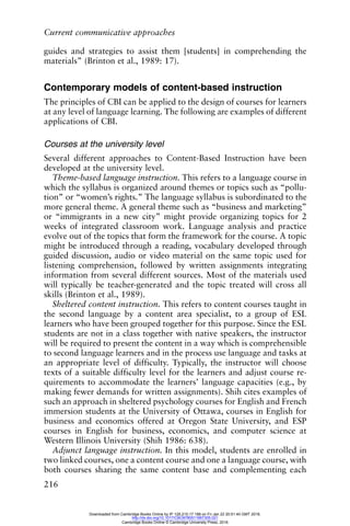 Current communicative approaches
216
guides and strategies to assist them [students] in comprehending the
materials” (Brinton et al., 1989: 17).
Contemporary models of content-based instruction
The principles of CBI can be applied to the design of courses for learners
at any level of language learning. The following are examples of different
applications of CBI.
Courses at the university level
Several different approaches to Content-Based Instruction have been
developed at the university level.
Theme-based language instruction. This refers to a language course in
which the syllabus is organized around themes or topics such as “pollu-
tion” or “women’s rights.” The language syllabus is subordinated to the
more general theme. A general theme such as “business and marketing”
or “immigrants in a new city” might provide organizing topics for 2
weeks of integrated classroom work. Language analysis and practice
evolve out of the topics that form the framework for the course. A topic
might be introduced through a reading, vocabulary developed through
guided discussion, audio or video material on the same topic used for
listening comprehension, followed by written assignments integrating
information from several different sources. Most of the materials used
will typically be teacher-generated and the topic treated will cross all
skills (Brinton et al., 1989).
Sheltered content instruction. This refers to content courses taught in
the second language by a content area specialist, to a group of ESL
learners who have been grouped together for this purpose. Since the ESL
students are not in a class together with native speakers, the instructor
will be required to present the content in a way which is comprehensible
to second language learners and in the process use language and tasks at
an appropriate level of difficulty. Typically, the instructor will choose
texts of a suitable difficulty level for the learners and adjust course re-
quirements to accommodate the learners’ language capacities (e.g., by
making fewer demands for written assignments). Shih cites examples of
such an approach in sheltered psychology courses for English and French
immersion students at the University of Ottawa, courses in English for
business and economics offered at Oregon State University, and ESP
courses in English for business, economics, and computer science at
Western Illinois University (Shih 1986: 638).
Adjunct language instruction. In this model, students are enrolled in
two linked courses, one a content course and one a language course, with
both courses sharing the same content base and complementing each
Downloaded from Cambridge Books Online by IP 129.215.17.188 on Fri Jan 22 20:51:40 GMT 2016.
http://dx.doi.org/10.1017/CBO9780511667305.021
Cambridge Books Online © Cambridge University Press, 2016
 