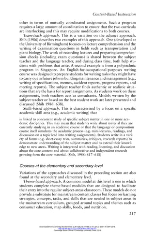 Content-Based Instruction
217
other in terms of mutually coordinated assignments. Such a program
requires a large amount of coordination to ensure that the two curricula
are interlocking and this may require modifications to both courses.
Team-teach approach. This is a variation on the adjunct approach.
Shih (1986) describes two examples of this approach. One (developed at
the University of Birmingham) focuses on lecture comprehension and the
writing of examination questions in fields such as transportation and
plant biology. The work of recording lectures and preparing comprehen-
sion checks (including exam questions) is shared between the subject
teacher and the language teacher, and during class time, both help stu-
dents with problems that arise. A second example is from a polytechnic
program in Singapore. An English-for-occupational-purposes writing
course was designed to prepare students for writing tasks they might have
to carry out in future jobs in building maintenance and management (e.g.,
writing of specifications, memos, accident reports, progress reports, and
meeting reports). The subject teacher finds authentic or realistic situa-
tions that are the basis for report assignments. As students work on these
assignments, both teachers acts as consultants. Models written by the
subject teacher or based on the best student work are later presented and
discussed (Shih 1986: 638).
Skills-based approach. This is characterized by a focus on a specific
academic skill area (e.g., academic writing) that
is linked to concurrent study of specific subject matter in one or more aca-
demic disciplines. This may mean that students write about material they are
currently studying in an academic course or that the language or composition
course itself simulates the academic process (e.g. mini-lectures, readings, and
discussion on a topic lead into writing assignments). Students write in a vari-
ety of forms (e.g. short-essay tests, summaries, critiques, research reports) to
demonstrate understanding of the subject matter and to extend their knowl-
edge to new areas. Writing is integrated with reading, listening, and discussion
about the core content and about collaborative and independent research
growing form the core material. (Shih, 1986: 617–618)
Courses at the elementary and secondary level
Variations of the approaches discussed in the preceding section are also
found at the secondary and elementary level.
Theme-based approach. A common model at this level is one in which
students complete theme-based modules that are designed to facilitate
their entry into the regular subject-areas classroom. These models do not
provide a substitute for mainstream content classes but focus on learning
strategies, concepts, tasks, and skills that are needed in subject areas in
the mainstream curriculum, grouped around topics and themes such as
consumer education, map skills, foods, and nutrition.
Downloaded from Cambridge Books Online by IP 129.215.17.188 on Fri Jan 22 20:51:40 GMT 2016.
http://dx.doi.org/10.1017/CBO9780511667305.021
Cambridge Books Online © Cambridge University Press, 2016
 