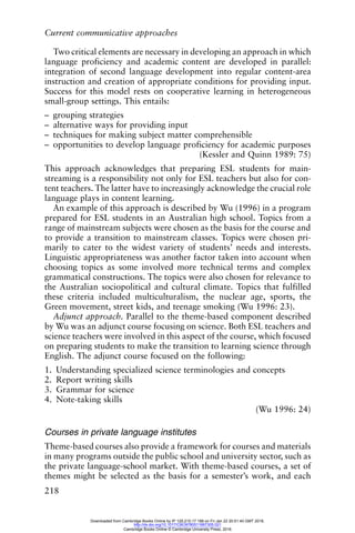 Current communicative approaches
218
Two critical elements are necessary in developing an approach in which
language proficiency and academic content are developed in parallel:
integration of second language development into regular content-area
instruction and creation of appropriate conditions for providing input.
Success for this model rests on cooperative learning in heterogeneous
small-group settings. This entails:
– grouping strategies
– alternative ways for providing input
– techniques for making subject matter comprehensible
– opportunities to develop language proficiency for academic purposes
(Kessler and Quinn 1989: 75)
This approach acknowledges that preparing ESL students for main-
streaming is a responsibility not only for ESL teachers but also for con-
tent teachers. The latter have to increasingly acknowledge the crucial role
language plays in content learning.
An example of this approach is described by Wu (1996) in a program
prepared for ESL students in an Australian high school. Topics from a
range of mainstream subjects were chosen as the basis for the course and
to provide a transition to mainstream classes. Topics were chosen pri-
marily to cater to the widest variety of students’ needs and interests.
Linguistic appropriateness was another factor taken into account when
choosing topics as some involved more technical terms and complex
grammatical constructions. The topics were also chosen for relevance to
the Australian sociopolitical and cultural climate. Topics that fulfilled
these criteria included multiculturalism, the nuclear age, sports, the
Green movement, street kids, and teenage smoking (Wu 1996: 23).
Adjunct approach. Parallel to the theme-based component described
by Wu was an adjunct course focusing on science. Both ESL teachers and
science teachers were involved in this aspect of the course, which focused
on preparing students to make the transition to learning science through
English. The adjunct course focused on the following:
1. Understanding specialized science terminologies and concepts
2. Report writing skills
3. Grammar for science
4. Note-taking skills
(Wu 1996: 24)
Courses in private language institutes
Theme-based courses also provide a framework for courses and materials
in many programs outside the public school and university sector, such as
the private language-school market. With theme-based courses, a set of
themes might be selected as the basis for a semester’s work, and each
Downloaded from Cambridge Books Online by IP 129.215.17.188 on Fri Jan 22 20:51:40 GMT 2016.
http://dx.doi.org/10.1017/CBO9780511667305.021
Cambridge Books Online © Cambridge University Press, 2016
 