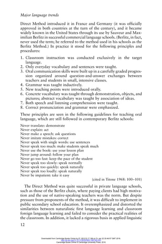 Major language trends
12
Direct Method introduced it in France and Germany (it was officially
approved in both countries at the turn of the century), and it became
widely known in the United States through its use by Sauveur and Max-
imilian Berlitz in successful commercial language schools. (Berlitz, in fact,
never used the term; he referred to the method used in his schools as the
Berlitz Method.) In practice it stood for the following principles and
procedures:
1. Classroom instruction was conducted exclusively in the target
language.
2. Only everyday vocabulary and sentences were taught.
3. Oral communication skills were built up in a carefully graded progres-
sion organized around question-and-answer exchanges between
teachers and students in small, intensive classes.
4. Grammar was taught inductively.
5. New teaching points were introduced orally.
6. Concrete vocabulary was taught through demonstration, objects, and
pictures; abstract vocabulary was taught by association of ideas.
7. Both speech and listening comprehension were taught.
8. Correct pronunciation and grammar were emphasized.
These principles are seen in the following guidelines for teaching oral
language, which are still followed in contemporary Berlitz schools:
Never translate: demonstrate
Never explain: act
Never make a speech: ask questions
Never imitate mistakes: correct
Never speak with single words: use sentences
Never speak too much: make students speak much
Never use the book: use your lesson plan
Never jump around: follow your plan
Never go too fast: keep the pace of the student
Never speak too slowly: speak normally
Never speak too quickly: speak naturally
Never speak too loudly: speak naturally
Never be impatient: take it easy
(cited in Titone 1968: 100–101)
The Direct Method was quite successful in private language schools,
such as those of the Berlitz chain, where paying clients had high motiva-
tion and the use of native-speaking teachers was the norm. But despite
pressure from proponents of the method, it was difficult to implement in
public secondary school education. It overemphasized and distorted the
similarities between naturalistic first language learning and classroom
foreign language learning and failed to consider the practical realities of
the classroom. In addition, it lacked a rigorous basis in applied linguistic
Downloaded from Cambridge Books Online by IP 129.215.17.188 on Fri Jan 22 20:46:57 GMT 2016.
http://dx.doi.org/10.1017/CBO9780511667305.003
Cambridge Books Online © Cambridge University Press, 2016
 