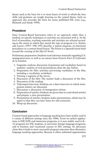 Content-Based Instruction
219
theme used as the basis for 6 or more hours of work in which the four
skills and grammar are taught drawing on the central theme. Such an
approach also provides the basis for many published ESL texts (e.g.,
Richards and Sandy 1998).
Procedure
Since Content-Based Instruction refers to an approach rather than a
method, no specific techniques or activities are associated with it. At the
level of procedure, teaching materials and activities are selected accord-
ing to the extent to which they match the type of program it is. Stryker
and Leaver (1997: 198–199) describe a typical sequence of classroom
procedures in a content-based lesson. The lesson is a Spanish lesson built
around the viewing of the film El Norte.
Preliminary preparation: Students read reference materials regarding U.S.
immigration laws as well as an extract from Octavio Paz’s El Laberinto
de la Soledad.
1. Linguistic analysis: discussion of grammar and vocabulary based on
students’ analysis of oral presentations done the day before.
2. Preparation for film: activities previewing vocabulary in the film,
including a vocabulary worksheet.
3. Viewing a segment of the movie.
4. Discussion of the film: The teacher leads a discussion of the film.
5. Discussion of the reading.
6. Videotaped interview: Students see a short interview in which immi-
gration matters are discussed.
7. Discussion: a discussion of immigration reform.
8. Preparation of articles: Students are given time to read related articles
and prepare a class presentation.
9. Presentation of articles: Students make presentations, which may be
taped so that they can later listen for self-correction.
10. Wrap-up discussion.
Conclusion
Content-based approaches in language teaching have been widely used in
a variety of different settings since the 1980s. From its earliest applica-
tions in ESP, EOP, and immersion programs, it is now widely used in K–
12 programs for ESL students, in university foreign language programs,
and in business and vocational courses in EFL settings. Its advocates
claim that it leads to more successful program outcomes than alternative
language teaching approaches. Because it offers unlimited opportunities
Downloaded from Cambridge Books Online by IP 129.215.17.188 on Fri Jan 22 20:51:40 GMT 2016.
http://dx.doi.org/10.1017/CBO9780511667305.021
Cambridge Books Online © Cambridge University Press, 2016
 
