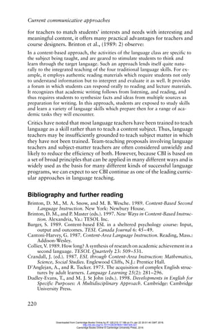 Current communicative approaches
220
for teachers to match students’ interests and needs with interesting and
meaningful content, it offers many practical advantages for teachers and
course designers. Brinton et al., (1989: 2) observe:
In a content-based approach, the activities of the language class are specific to
the subject being taught, and are geared to stimulate students to think and
learn through the target language. Such an approach lends itself quite natu-
rally to the integrated teaching of the four traditional language skills. For ex-
ample, it employs authentic reading materials which require students not only
to understand information but to interpret and evaluate it as well. It provides
a forum in which students can respond orally to reading and lecture materials.
It recognizes that academic writing follows from listening, and reading, and
thus requires students to synthesize facts and ideas from multiple sources as
preparation for writing. In this approach, students are exposed to study skills
and learn a variety of language skills which prepare then for a range of aca-
demic tasks they will encounter.
Critics have noted that most language teachers have been trained to teach
language as a skill rather than to teach a content subject. Thus, language
teachers may be insufficiently grounded to teach subject matter in which
they have not been trained. Team-teaching proposals involving language
teachers and subject-matter teachers are often considered unwieldy and
likely to reduce the efficiency of both. However, because CBI is based on
a set of broad principles that can be applied in many different ways and is
widely used as the basis for many different kinds of successful language
programs, we can expect to see CBI continue as one of the leading curric-
ular approaches in language teaching.
Bibliography and further reading
Brinton, D. M., M. A. Snow, and M. B. Wesche. 1989. Content-Based Second
Language Instruction. New York: Newbury House.
Brinton, D. M., and P. Master (eds.). 1997. New Ways in Content-Based Instruc-
tion. Alexandria, Va.: TESOL Inc.
Burger, S. 1989. Content-based ESL in a sheltered psychology course: Input,
output and outcomes. TESL Canada Journal 6: 45–49.
Cantoni-Harvey, G. 1987. Content-Area Language Instruction. Reading, Mass.:
Addison-Wesley.
Collier, V. 1989. How long? A synthesis of research on academic achievement in a
second language. TESOL Quarterly 23: 509–531.
Crandall, J. (ed.). 1987. ESL through Content-Area Instruction: Mathematics,
Science, Social Studies. Englewood Cliffs, N.J.: Prentice Hall.
D’Anglejan, A., and R. Tucker. 1975. The acquisition of complex English struc-
tures by adult learners. Language Learning 25(2): 281–296.
Dudley-Evans, T., and M. J. St John (eds.). 1998. Developments in English for
Specific Purposes: A Multidisciplinary Approach. Cambridge: Cambridge
University Press.
Downloaded from Cambridge Books Online by IP 129.215.17.188 on Fri Jan 22 20:51:40 GMT 2016.
http://dx.doi.org/10.1017/CBO9780511667305.021
Cambridge Books Online © Cambridge University Press, 2016
 