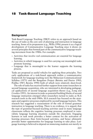 223
18 Task-Based Language Teaching
Background
Task-Based Language Teaching (TBLT) refers to an approach based on
the use of tasks as the core unit of planning and instruction in language
teaching. Some of its proponents (e.g., Willis 1996) present it as a logical
development of Communicative Language Teaching since it draws on
several principles that formed part of the communicative language teach-
ing movement from the 1980s. For example:
– Activities that involve real communication are essential for language
learning.
– Activities in which language is used for carrying out meaningful tasks
promote learning.
– Language that is meaningful to the learner supports the learning
process.
Tasks are proposed as useful vehicles for applying these principles. Two
early applications of a task-based approach within a communicative
framework for language teaching were the Malaysian Communicational
Syllabus (1975) and the Bangalore Project (Beretta and Davies 1985;
Prabhu 1987; Beretta 1990) both of which were relatively short-lived.
The role of tasks has received further support from some researchers in
second language acquisition, who are interested in developing pedagogi-
cal applications of second language acquisition theory (e.g., Long and
Crookes 1993). An interest in tasks as potential building blocks of second
language instruction emerged when researchers turned to tasks as SLA
research tools in the mid-1980s. SLA research has focused on the strat-
egies and cognitive processes employed by second language learners. This
research has suggested a reassessment of the role of formal grammar
instruction in language teaching. There is no evidence, it is argued, that
the type of grammar-focused teaching activities used in many language
classrooms reflects the cognitive learning processes employed in natu-
ralistic language learning situations outside the classroom. Engaging
learners in task work provides a better context for the activation of
learning processes than form-focused activities, and hence ultimately
provides better opportunities for language learning to take place. Lan-
guage learning is believed to depend on immersing students not merely in
Downloaded from Cambridge Books Online by IP 129.215.17.188 on Fri Jan 22 20:51:46 GMT 2016.
http://dx.doi.org/10.1017/CBO9780511667305.022
Cambridge Books Online © Cambridge University Press, 2016
 