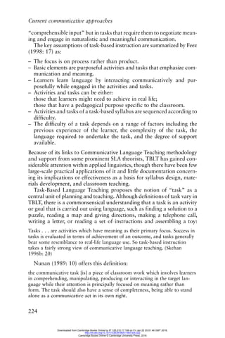 Current communicative approaches
224
“comprehensible input” but in tasks that require them to negotiate mean-
ing and engage in naturalistic and meaningful communication.
The key assumptions of task-based instruction are summarized by Feez
(1998: 17) as:
– The focus is on process rather than product.
– Basic elements are purposeful activities and tasks that emphasize com-
munication and meaning.
– Learners learn language by interacting communicatively and pur-
posefully while engaged in the activities and tasks.
– Activities and tasks can be either:
those that learners might need to achieve in real life;
those that have a pedagogical purpose specific to the classroom.
– Activities and tasks of a task-based syllabus are sequenced according to
difficulty.
– The difficulty of a task depends on a range of factors including the
previous experience of the learner, the complexity of the task, the
language required to undertake the task, and the degree of support
available.
Because of its links to Communicative Language Teaching methodology
and support from some prominent SLA theorists, TBLT has gained con-
siderable attention within applied linguistics, though there have been few
large-scale practical applications of it and little documentation concern-
ing its implications or effectiveness as a basis for syllabus design, mate-
rials development, and classroom teaching.
Task-Based Language Teaching proposes the notion of “task” as a
central unit of planning and teaching. Although definitions of task vary in
TBLT, there is a commonsensical understanding that a task is an activity
or goal that is carried out using language, such as finding a solution to a
puzzle, reading a map and giving directions, making a telephone call,
writing a letter, or reading a set of instructions and assembling a toy:
Tasks . . . are activities which have meaning as their primary focus. Success in
tasks is evaluated in terms of achievement of an outcome, and tasks generally
bear some resemblance to real-life language use. So task-based instruction
takes a fairly strong view of communicative language teaching. (Skehan
1996b: 20)
Nunan (1989: 10) offers this definition:
the communicative task [is] a piece of classroom work which involves learners
in comprehending, manipulating, producing or interacting in the target lan-
guage while their attention is principally focused on meaning rather than
form. The task should also have a sense of completeness, being able to stand
alone as a communicative act in its own right.
Downloaded from Cambridge Books Online by IP 129.215.17.188 on Fri Jan 22 20:51:46 GMT 2016.
http://dx.doi.org/10.1017/CBO9780511667305.022
Cambridge Books Online © Cambridge University Press, 2016
 