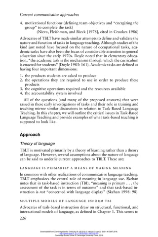 Current communicative approaches
226
4. motivational functions (defining team objectives and “energizing the
group” to complete the task)
(Nieva, Fleishman, and Rieck [1978], cited in Crookes 1986)
Advocates of TBLT have made similar attempts to define and validate the
nature and function of tasks in language teaching. Although studies of the
kind just noted have focused on the nature of occupational tasks, aca-
demic tasks have also been the focus of considerable attention in general
education since the early 1970s. Doyle noted that in elementary educa-
tion, “the academic task is the mechanism through which the curriculum
is enacted for students” (Doyle 1983: 161). Academic tasks are defined as
having four important dimensions:
1. the products students are asked to produce
2. the operations they are required to use in order to produce these
products
3. the cognitive operations required and the resources available
4. the accountability system involved
All of the questions (and many of the proposed answers) that were
raised in these early investigations of tasks and their role in training and
teaching mirror similar discussions in relation to Task-Based Language
Teaching. In this chapter, we will outline the critical issues in Task-Based
Language Teaching and provide examples of what task-based teaching is
supposed to look like.
Approach
Theory of language
TBLT is motivated primarily by a theory of learning rather than a theory
of language. However, several assumptions about the nature of language
can be said to underlie current approaches to TBLT. These are:
language is primarily a means of making meaning
In common with other realizations of communicative language teaching,
TBLT emphasizes the central role of meaning in language use. Skehan
notes that in task-based instruction (TBI), “meaning is primary . . . the
assessment of the task is in terms of outcome” and that task-based in-
struction is not “concerned with language display” (Skehan 1998: 98).
multiple models of language inform tbi
Advocates of task-based instruction draw on structural, functional, and
interactional models of language, as defined in Chapter 1. This seems to
Downloaded from Cambridge Books Online by IP 129.215.17.188 on Fri Jan 22 20:51:46 GMT 2016.
http://dx.doi.org/10.1017/CBO9780511667305.022
Cambridge Books Online © Cambridge University Press, 2016
 
