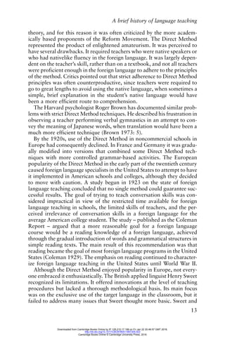 A brief history of language teaching
13
theory, and for this reason it was often criticized by the more academ-
ically based proponents of the Reform Movement. The Direct Method
represented the product of enlightened amateurism. It was perceived to
have several drawbacks. It required teachers who were native speakers or
who had nativelike fluency in the foreign language. It was largely depen-
dent on the teacher’s skill, rather than on a textbook, and not all teachers
were proficient enough in the foreign language to adhere to the principles
of the method. Critics pointed out that strict adherence to Direct Method
principles was often counterproductive, since teachers were required to
go to great lengths to avoid using the native language, when sometimes a
simple, brief explanation in the student’s native language would have
been a more efficient route to comprehension.
The Harvard psychologist Roger Brown has documented similar prob-
lems with strict Direct Method techniques. He described his frustration in
observing a teacher performing verbal gymnastics in an attempt to con-
vey the meaning of Japanese words, when translation would have been a
much more efficient technique (Brown 1973: 5).
By the 1920s, use of the Direct Method in noncommercial schools in
Europe had consequently declined. In France and Germany it was gradu-
ally modified into versions that combined some Direct Method tech-
niques with more controlled grammar-based activities. The European
popularity of the Direct Method in the early part of the twentieth century
caused foreign language specialists in the United States to attempt to have
it implemented in American schools and colleges, although they decided
to move with caution. A study begun in 1923 on the state of foreign
language teaching concluded that no single method could guarantee suc-
cessful results. The goal of trying to teach conversation skills was con-
sidered impractical in view of the restricted time available for foreign
language teaching in schools, the limited skills of teachers, and the per-
ceived irrelevance of conversation skills in a foreign language for the
average American college student. The study – published as the Coleman
Report – argued that a more reasonable goal for a foreign language
course would be a reading knowledge of a foreign language, achieved
through the gradual introduction of words and grammatical structures in
simple reading texts. The main result of this recommendation was that
reading became the goal of most foreign language programs in the United
States (Coleman 1929). The emphasis on reading continued to character-
ize foreign language teaching in the United States until World War II.
Although the Direct Method enjoyed popularity in Europe, not every-
one embraced it enthusiastically. The British applied linguist Henry Sweet
recognized its limitations. It offered innovations at the level of teaching
procedures but lacked a thorough methodological basis. Its main focus
was on the exclusive use of the target language in the classroom, but it
failed to address many issues that Sweet thought more basic. Sweet and
Downloaded from Cambridge Books Online by IP 129.215.17.188 on Fri Jan 22 20:46:57 GMT 2016.
http://dx.doi.org/10.1017/CBO9780511667305.003
Cambridge Books Online © Cambridge University Press, 2016
 