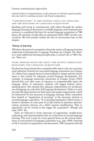 Current communicative approaches
228
icalized modes of communication, as the pressures of real-time speech produc-
tion met only by avoiding excessive rule-based computation.
“conversation” is the central focus of language
and the keystone of language acquisition
Speaking and trying to communicate with others through the spoken
language drawing on the learner’s available linguistic and communicative
resources is considered the basis for second language acquisition in TBI;
hence, the majority of tasks that are proposed within TBLT involve con-
versation. We will consider further the role of conversation later in this
chapter.
Theory of learning
TBI shares the general assumptions about the nature of language learning
underlying Communicative Language Teaching (see Chapter 14). How-
ever some additional learning principles play a central role in TBLT the-
ory. These are:
tasks provide both the input and output processing
necessary for language acquisition
Krashen has long insisted that comprehensible input is the one necessary
(and sufficient) criterion for successful language acquisition (see Chapter
15). Others have argued, however, that productive output and not merely
input is also critical for adequate second language development. For
example, in language immersion classrooms in Canada, Swain (1985)
showed that even after years of exposure to comprehensible input, the
language ability of immersion students still lagged behind native-
speaking peers. She claimed that adequate opportunities for productive
use of language are critical for full language development. Tasks, it is said,
provide full opportunities for both input and output requirements, which
are believed to be key processes in language learning. Other researchers
have looked at “negotiation of meaning” as the necessary element in
second language acquisition. “It is meaning negotiation which focuses a
learner’s attention on some part of an [the learner’s] utterance (pronun-
ciation, grammar, lexicon, etc.) which requires modification. That is,
negotiation can be viewed as the trigger for acquisition” (Plough and
Gass 1993: 36).
Tasks are believed to foster processes of negotiation, modification,
rephrasing, and experimentation that are at the heart of second language
learning. This view is part of a more general focus on the critical impor-
tance of conversation in language acquisition (e.g., Sato 1988). Drawing
on SLA research on negotiation and interaction, TBLT proposes that the
Downloaded from Cambridge Books Online by IP 129.215.17.188 on Fri Jan 22 20:51:46 GMT 2016.
http://dx.doi.org/10.1017/CBO9780511667305.022
Cambridge Books Online © Cambridge University Press, 2016
 