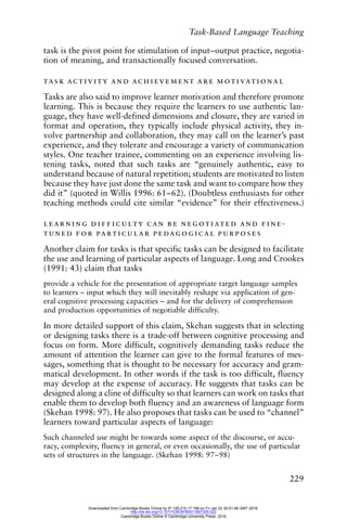 Task-Based Language Teaching
229
task is the pivot point for stimulation of input–output practice, negotia-
tion of meaning, and transactionally focused conversation.
task activity and achievement are motivational
Tasks are also said to improve learner motivation and therefore promote
learning. This is because they require the learners to use authentic lan-
guage, they have well-defined dimensions and closure, they are varied in
format and operation, they typically include physical activity, they in-
volve partnership and collaboration, they may call on the learner’s past
experience, and they tolerate and encourage a variety of communication
styles. One teacher trainee, commenting on an experience involving lis-
tening tasks, noted that such tasks are “genuinely authentic, easy to
understand because of natural repetition; students are motivated to listen
because they have just done the same task and want to compare how they
did it” (quoted in Willis 1996: 61–62). (Doubtless enthusiasts for other
teaching methods could cite similar “evidence” for their effectiveness.)
learning difficulty can be negotiated and fine-
tuned for particular pedagogical purposes
Another claim for tasks is that specific tasks can be designed to facilitate
the use and learning of particular aspects of language. Long and Crookes
(1991: 43) claim that tasks
provide a vehicle for the presentation of appropriate target language samples
to learners – input which they will inevitably reshape via application of gen-
eral cognitive processing capacities – and for the delivery of comprehension
and production opportunities of negotiable difficulty.
In more detailed support of this claim, Skehan suggests that in selecting
or designing tasks there is a trade-off between cognitive processing and
focus on form. More difficult, cognitively demanding tasks reduce the
amount of attention the learner can give to the formal features of mes-
sages, something that is thought to be necessary for accuracy and gram-
matical development. In other words if the task is too difficult, fluency
may develop at the expense of accuracy. He suggests that tasks can be
designed along a cline of difficulty so that learners can work on tasks that
enable them to develop both fluency and an awareness of language form
(Skehan 1998: 97). He also proposes that tasks can be used to “channel”
learners toward particular aspects of language:
Such channeled use might be towards some aspect of the discourse, or accu-
racy, complexity, fluency in general, or even occasionally, the use of particular
sets of structures in the language. (Skehan 1998: 97–98)
Downloaded from Cambridge Books Online by IP 129.215.17.188 on Fri Jan 22 20:51:46 GMT 2016.
http://dx.doi.org/10.1017/CBO9780511667305.022
Cambridge Books Online © Cambridge University Press, 2016
 